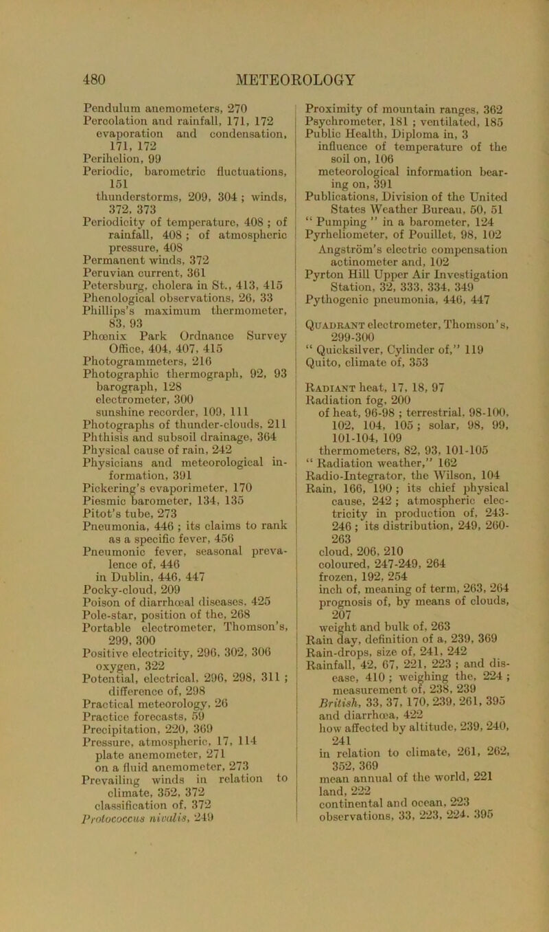 Pendulum anemometers, 270 Percolation and rainfall, 171, 172 evaporation and condensation, 171, 172 Perihelion, 90 Periodic, barometric fluctuations, 151 thunderstorms, 209, 304 ; winds, 372. 373 Periodicity of temperature, 408 ; of rainfall, 408; of atmospheric pressure, 408 Permanent winds, 372 Peruvian current, 361 Petersburg, cholera in St., 413, 415 Phenological observations, 26, 33 Phillips’s maximum thermometer, 83, 93 Phoenix Park Ordnance Survey ! Office, 404, 407, 415 Photogrammeters, 216 Photographic thermograph, 92, 93 barograph, 128 electrometer, 300 sunshine recorder, 109, 111 Photographs of thunder-clouds, 211 Phthisis and subsoil drainage, 364 Physical cause of rain, 242 Physicians and meteorological in- j formation, 391 Pickering’s evaporimeter, 170 Piesmic barometer, 134, 135 Pitot’s tube, 273 Pneumonia, 446 ; its claims to rank as a specific fever, 456 Pneumonic fever, seasonal preva- lence of, 446 in Dublin, 446, 447 Pocky-cloud, 209 Poison of diarrhceal diseases, 425 Pole-star, position of the, 268 Portable electrometer, Thomson’s, 299, 300 Positive electricity, 296, 302, 306 oxygen, 322 Potential, electrical, 296, 298, 311 ; difference of, 298 Practical meteorology, 26 Practice forecasts, 59 Procipitation, 220, 369 Pressure, atmospheric, 17, 114 plate anemometer, 271 on a fluid anemometer, 273 Prevailing winds in relation to climate, 352, 372 classification of, 372 Prolococcw nivalis, 249 Proximity of mountain ranges, 362 Psychromoter, 181 ; ventilated, 185 Public Health, Diploma in, 3 influence of temperature of the soil on, 106 meteorological information bear- ing on,391 Publications, Division of the United States Weather Bureau, 50, 51 “ Pumping ” in a barometer, 124 Pyrheliometer, of Pouillet, 98, 102 Angstrom’s electric compensation actinometer and, 102 Pyrton Hill Upper Air Investigation Station, 32, 333, 334, 349 Pythogenic pneumonia, 446, 447 Quadrant electrometer, Thomson’s, 299-300 “ Quicksilver, Cylinder of,” 119 Quito, climate of, 353 Radiant heat, 17, 18, 97 Radiation fog, 200 of heat, 96-98 ; terrestrial. 98-100, 102, 104, 105; solar, 98, 99, 101-104, 109 thermometers, 82, 93, 101-105 “ Radiation weather,” 162 Radio-Integrator, the Wilson, 104 Rain, 166, 190 ; its chief physical cause, 242 ; atmospheric elec- tricity in production of, 243- 246 ; its distribution, 249, 260- 263 cloud, 206, 210 coloured, 247-249, 264 frozen, 192, 254 inch of, meaning of term, 263, 264 prognosis of, by means of clouds, 207 weight and bulk of, 263 Rain day, definition of a, 239, 369 Rain-drops, size of, 241, 242 Rainfall, 42, 67, 221, 223 ; and dis- ease, 410 ; weighing the, 224 ; measurement of, 238, 239 British, 33, 37, 170, 239, 261, 395 and diarrhoea, 422 how affected by altitude, 239, 240, 241 in relation to climate, 261, 262, 352, 369 mean annual of the world, 221 land,222 continental and ocean, 223 observations, 33, 223, 224. 395