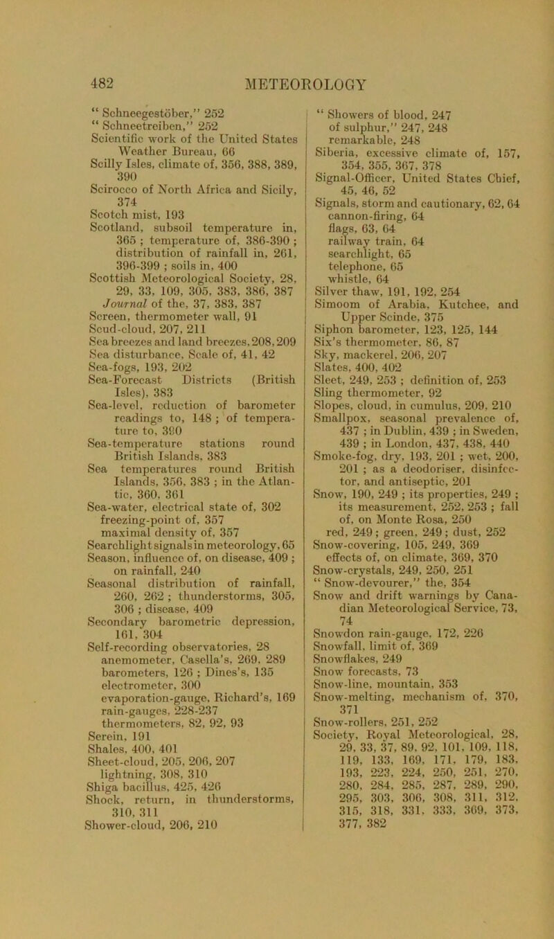 “ Schneegestober,” 252 “ Schneetroiben,” 252 Scientific work of the United States Weather Bureau, 66 Scilly Isles, climate of, 356, 388, 389, 390 Scirocco of North Africa and Sicily, 374 Scotch mist, 193 Scotland, subsoil temperature in, 365 ; temperature of, 386-390 ; distribution of rainfall in, 261, 396-399 ; soils in, 400 Scottish Meteorological Society, 28, 29, 33, 109, 305, 383, 386, 387 Journal of the, 37, 383, 387 Screen, thermometer wall, 91 Scud-cloud, 207, 211 Sea breezes and land breezes, 208,209 Sea disturbance, Seale of, 41, 42 Sea-fogs, 193, 202 Sea-Forecast Districts (British Isles), 383 Sea-level, reduction of barometer readings to, 148 ; of tempera- ture to, 390 Sea-temperature stations round British Islands. 383 Sea temperatures round British Islands, 356, 383 ; in the Atlan- tic, 360. 361 Sea-water, electrical state of, 302 freezing-point of, 357 maximal density of, 357 Searchlight signals in meteorology, 65 Season, influence of, on disease, 409 ; on rainfall, 240 Seasonal distribution of rainfall, 260, 262 ; thunderstorms, 305, 306 ; disease, 409 Secondary barometric depression, 161, 304 Self-recording observatories, 28 anemometer, Casella’s, 269. 289 barometers, 126 ; Dines’s, 135 electrometer, 300 evaporation-gauge, Richard’s, 169 rain-gauges, 228-237 thermometers, 82, 92, 93 Serein, 191 Shales, 400, 401 Sheet-cloud, 205, 206, 207 lightning, 308, 310 Shiga bacillus, 425, 426 Shock, return, in thunderstorms, 310, 311 Shower-cloud, 206, 210 “ Showers of blood, 247 of sulphur,” 247, 248 remarkable, 248 Siberia, excessive climate of, 157, 354, 355, 367, 378 Signal-Officer, United States Chief, 45, 46, 52 Signals, storm and cautionary, 62, 64 cannon-firing, 64 flags, 63, 64 railway train, 64 searchlight, 65 telephone, 65 whistle, 64 Silver thaw, 191, 192, 254 Simoom of Arabia, Kutchee, and Upper Scinde, 375 Siphon barometer, 123, 125, 144 Six’s thermometer, 86, 87 Sky, mackerel, 206, 207 Slates, 400, 402 Sleet, 249, 253 ; definition of, 253 Sling thermometer, 92 Slopes, cloud, in cumulus, 209, 210 Smallpox, seasonal prevalence of, 437 ; in Dublin, 439 ; in Sweden, 439 ; in London, 437, 438, 440 Smoke-fog, dry, 193, 201 ; wet, 200, 201 ; as a deodoriser, disinfec- tor, and antiseptic, 201 Snow, 190, 249 ; its properties, 249 ; its measurement, 252, 253 ; fall of, on Monte Rosa, 250 red, 249 ; green, 249 ; dust, 252 Snow-covering, 105, 249, 369 effects of, on climate, 369, 370 Snow-crystals, 249, 250, 251 “ Snow-devourer,” the, 354 Snow and drift warnings by Cana- dian Meteorological Service, 73, 74 Snowdon rain-gauge, 172, 226 Snowfall, limit of, 369 Snowflakes, 249 Snow forecasts, 73 Snow-line, mountain, 353 Snow-melting, mechanism of, 370, 371 Snow-rollers, 251, 252 Society, Royal Meteorological, 28, 29. 33, 37, 89, 92, 101. 109, 118, 119, 133, 169, 171, 179, 183, 193, 223, 224, 250, 251, 270, 280, 284, 285, 287, 289, 290, 295, 303, 306, 308, 311, 312. 315, 318, 331, 333, 369, 373, 377, 382