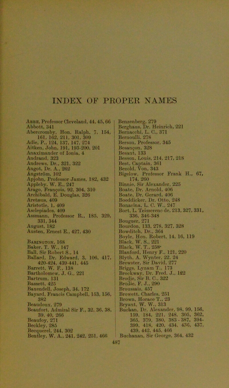 INDEX OF PROPER NAMES Abbe, Professor Cleveland, 44,45, CG Abbott, 341 Abcrcromby, Hon. Ralph, 7, 154, 161, 162, 211, 301, 309 Adie, P„ 124, 137, 147, 274 Aitken, John, 191, 193-200, 201 Anaximander of Ionia, 4 Andrand, 323 Andrews, Dr., 321, 322 Angot, Dr. A., 262 Angstrom, 102 Apjohn, Professor James, 182, 432 Appleby, W. E., 247 Arago, Francois, 92. 304, 310 Archibald. E. Douglas, 326 Aretfeus, 409 Aristotle, 1, 409 Asclepiades. 409 Assmann, Professor R., 185, 329, 331, 344 August, 182 Austen, Ernest E., 427, 430 Babington, 168 Baker, T. W., 147 Ball, Sir Robert S., 14 Ballard. Dr. Edward, 3, 106, 417, 420-424, 439-441. 445 Barrett, W. F., 138 Bartholomew, J. G., 221 Bartrum, 131 Bassett, 425 Baxendell. Joseph, 34, 172 Bayard, Francis Campbell, 153, 166, 382 Beaudoux. 279 Beaufort, Admiral Sir F., 32, 36, 38, 39, 40. 266 Beaufoy, 271 Beckley, 285 Becqucrel, 244, 302 Bentley, W. A., 241, 242, 251, 460 487 Benzenberg, 279 Berghaus, Dr. Heinrich, 221 Bernacchi, L. C., 371 Bernoulli, 278 Berson, Professor, 345 Bcsarujon, 328 Besant, 133 Besson. Louis, 214, 217, 218 Best, Captain, 361 Bezold. Von, 343 Bigelow, Professor Frank H., 67, 174, 260 Binnie, Sir Alexander, 225 j Boatc, Dr. Arnold, 406 I Boate, Dr. Gerard, 406 i Boeddicker, Dr. Otto, 248 I Bonacina, L. C. W„ 247 i Bort, L. Teisserenc de, 213, 327, 331, 336, 346-348 Bouguer, 271 Bourdon. 133, 278. 327, 328 Bowditch, Dr., 364 Boyle, Hon. Robert, 14, 16, 119 Black, W. S., 221 Black, W. T., 258- Blanford, Henry F.. 121, 220 Blyth. A. Wynter, 22, 24 Brewster, Sir David, 277 Briggs, Lynam T., 173 Brockway, Dr. Fred. J., 122 Brodic, Sir B. C., 322 Brodie. F. J.. 290 Broussais, 457 | Browett, Charles. 251 i Brown, Horace T., 23 Bryant, W. W.. 313 I Buchan, Dr. Alexander, 98, 99, 156, 159, 184, 221, 248, 305, 362, 365, 379, 380, 383 -387, 394- 399, 418, 420, 434, 436, 437, 439, 442. 445, 466 Buchanan, Sir George, 364, 432