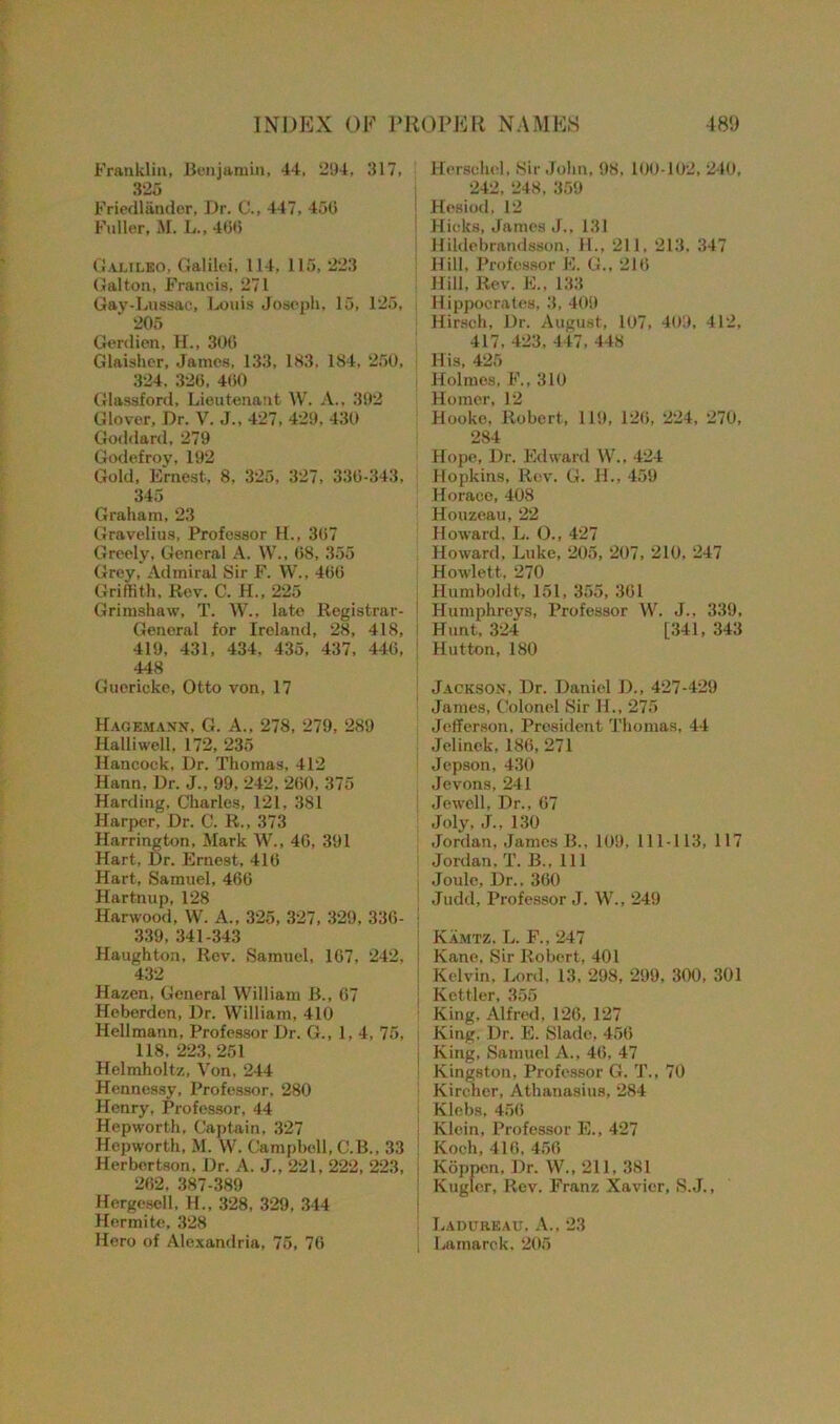 Franklin, Benjamin, 44, 294, 317, 325 Friedlandor, Dr. C., 447, 450 Fuller, M. L., 400 Galileo, Galilei, 114, 115, 223 Gal ton, Francis, 271 Gay-Lussac, Louis Joseph, 15, 125, ‘ 205 Gerdien, H., 300 Glaisher, James, 133, 183. 184, 250, 324. 320, 400 Glassford, Lieutenant W. A., 392 Glover, Dr. V. J., 427, 429, 430 Goddard, 279 Godefroy, 192 Gold, Ernest, 8. 325, 327, 330-343, 345 Graham, 23 Gravelius, Professor H., 307 Greely, General A. W., 08, 355 Grey, Admiral Sir F. W., 460 Griffith. Rev. C. H., 225 Grimshaw, T. W., late Registrar - Genoral for Ireland, 28, 418, 419, 431, 434. 435, 437, 440, 448 Guericke, Otto von, 17 Hagemann, G. A., 278, 279, 289 Ilalliwell. 172, 235 Hancock, Dr. Thomas, 412 Hann, Dr. J., 99, 242, 200, 375 Harding, Charles, 121, 381 Harper, Dr. C. R., 373 Harrington, Mark W., 4G, 391 Hart, Dr. Ernest, 416 Hart, Samuel, 466 Hartnup, 128 Harwood, W. A., 325, 327, 329, 336- 339, 341-343 Haughton, Rev. Samuel, 167, 242, 432 Hazen, General William B., 07 Heberden, Dr. William, 410 Ilellmann, Professor Dr. G., 1,4, 75, 118. 223,251 Helmholtz, Von. 244 Hennessy, Professor, 280 Henry, Professor, 44 Hepworth, Captain, 327 Hepworth, M. W. Campbell, C.B., 33 Herbertson. Dr. A. J., 221, 222, 223, 202, 387-389 Hergesell, H., 328, 329, 344 Hermite, 328 Hero of Alexandria, 75, 70 Herschel, Sir John, 98, 100-102, 240, 242, 248, 359 | Hesiod, 12 I Hicks, James J., 131 Hildebrandsson, 11., 211, 213. 347 Hill, Professor E. G., 210 Hill, Rev. E., 133 Hippocrates, 3, 409 Hirsch, Dr. August, 107, 409, 412, 417, 423, 447, 448 His, 425 Holmes, F., 310 Homer, 12 Hooke, Robert, 119, 120, 224, 270, 284 Hope, Dr. Edward W., 424 Hopkins, Rev. G. H., 459 Horace, 408 Houzeau, 22 Howard, L. O., 427 Howard, Luke, 205, 207, 210, 247 Howlett, 270 Humboldt, 151, 355, 301 ! Humphreys, Professor W. J.. 339, Hunt, 324 [341, 343 | Hutton, 180 Jackson, Dr. Daniel D., 427-429 James, Colonel Sir H., 275 Jefferson, President Thomas, 44 Jelinok, 186, 271 Jepson, 430 Jevons, 241 Jewell, Dr., 07 Joly, J., 130 Jordan, James B., 109, 111-113, 117 Jordan, T. B., Ill j Joule, Dr., 360 Judd, Professor J. W., 249 Kamtz. L. F., 247 | Kane, Sir Robert, 401 i Kelvin, Lord, 13, 298, 299, 300, 301 j Kettler, 355 King, Alfred, 126, 127 King. Dr. E. Slade, 456 j King, Samuel A., 40, 47 Kingston, Professor G. T., 70 Kircher, Athanasius, 284 ; Klebs, 450 ! Kloin, Professor E., 427 ! Koch, 416, 456 Koppcn. Dr. W., 211. 381 Kugler, Rev. Franz Xavier, S.J., Ladureau. A., 23 | Lamarck. 205