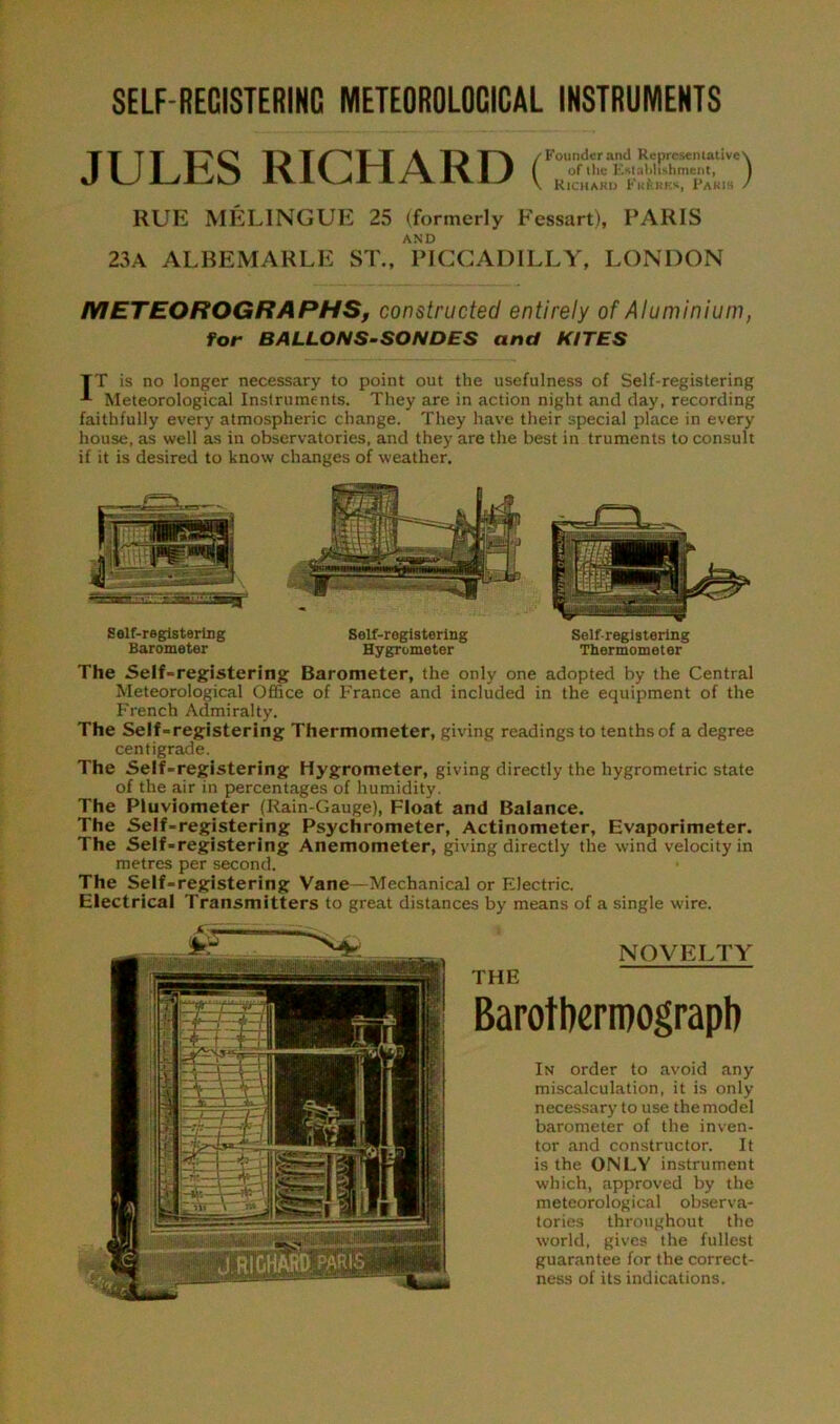 JULES RICHARD ( Founder and Representative of the Establishment, Richard Fk&bkk, Paris RUE MELINGUE 25 (formerly Fessart), PARIS AND 23A ALBEMARLE ST., PICCADILLY, LONDON METEOROGRAPHS, constructed entirely of Aluminium, for BALLONS-SONDES and KITES TT is no longer necessary to point out the usefulness of Self-registering Meteorological Instruments. They are in action night and day, recording faithfully every atmospheric change. They have their special place in every house, as well as in observatories, and they are the best in truments to consult if it is desired to know changes of weather. Self-registering Barometer Self-registering Hygrometer Selfregistering Thermometer The Self-registering; Barometer, the only one adopted by the Central Meteorological Office of France and included in the equipment of the French Admiralty. The Self-registering Thermometer, giving readings to tenths of a degree centigrade. The Self-registering Hygrometer, giving directly the hygrometric state of the air in percentages of humidity. The Pluviometer (Rain-Gauge), Float and Balance. The Self-registering Psychrometer, Actinometer, Evaporimeter. The Self-registering Anemometer, giving directly the wind velocity in metres per second. The Self-registering Vane—Mechanical or Electric. Electrical Transmitters to great distances by means of a single wire. NOVELTY THE Barotberipograpli In order to avoid any miscalculation, it is only necessary to use the model barometer of the inven- tor and constructor. It is the ONLY instrument which, approved by the meteorological observa- tories throughout the world, gives the fullest guarantee for the correct- ness of its indications.