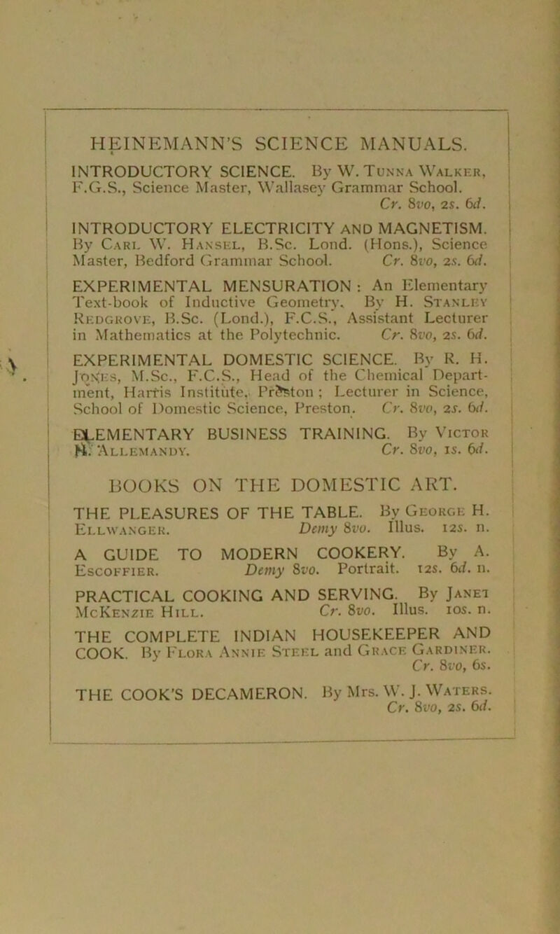 HEIN EM ANN’S SCIENCE MANUALS. INTRODUCTORY SCIENCE. By W. Tunna Walker, F.G.S., Science Master, Wallasey Grammar School. Cr. 8t>o, 2s. 6d. j INTRODUCTORY ELECTRICITY AND MAGNETISM. By Care W. Hansel, B.Sc. Lond. (Hons.), Science Master, Bedford Grammar School. Cr. 8vo, 2s. 6d. EXPERIMENTAL MENSURATION : An Elementary Text-book of Inductive Geometry. By H. Stanley Redgrove, B.Sc. (Lond.), F.C.S., Assistant Lecturer in Mathematics at the Polytechnic. Cr. 8vo, 2s. 6d. EXPERIMENTAL DOMESTIC SCIENCE. By R. H. Jon>:s, M.Sc., F.C.S., Head of the Chemical Depart- ment, Harfis Institute. Preston ; Lecturer in Science, School of Domestic Science, Preston. Cr. 8vo, 2s. 6d. ELEMENTARY BUSINESS TRAINING. By Victor Allemandy. Cr. 8vo, is. 6d. BOOKS ON THE DOMESTIC ART. THE PLEASURES OF THE TABLE. By George H. Ellwanger. Demy 8vo. IUus. 12s. n. A GUIDE TO MODERN COOKERY. Bv A. Escoffier. Demy 8vo. Portrait. 12s. 6d. n. PRACTICAL COOKING AND SERVING. By Janet McKenzie Hill. Cr. 8vo. Illus. ios. n. THE COMPLETE INDIAN HOUSEKEEPER AND COOK. By Flora Annie Steel and Grace Gardiner. Cr. 8t'o, 6s. THE COOK’S DECAMERON. By Mrs. W. J. Waters. Cr. 8vo, 2s. 6(/.