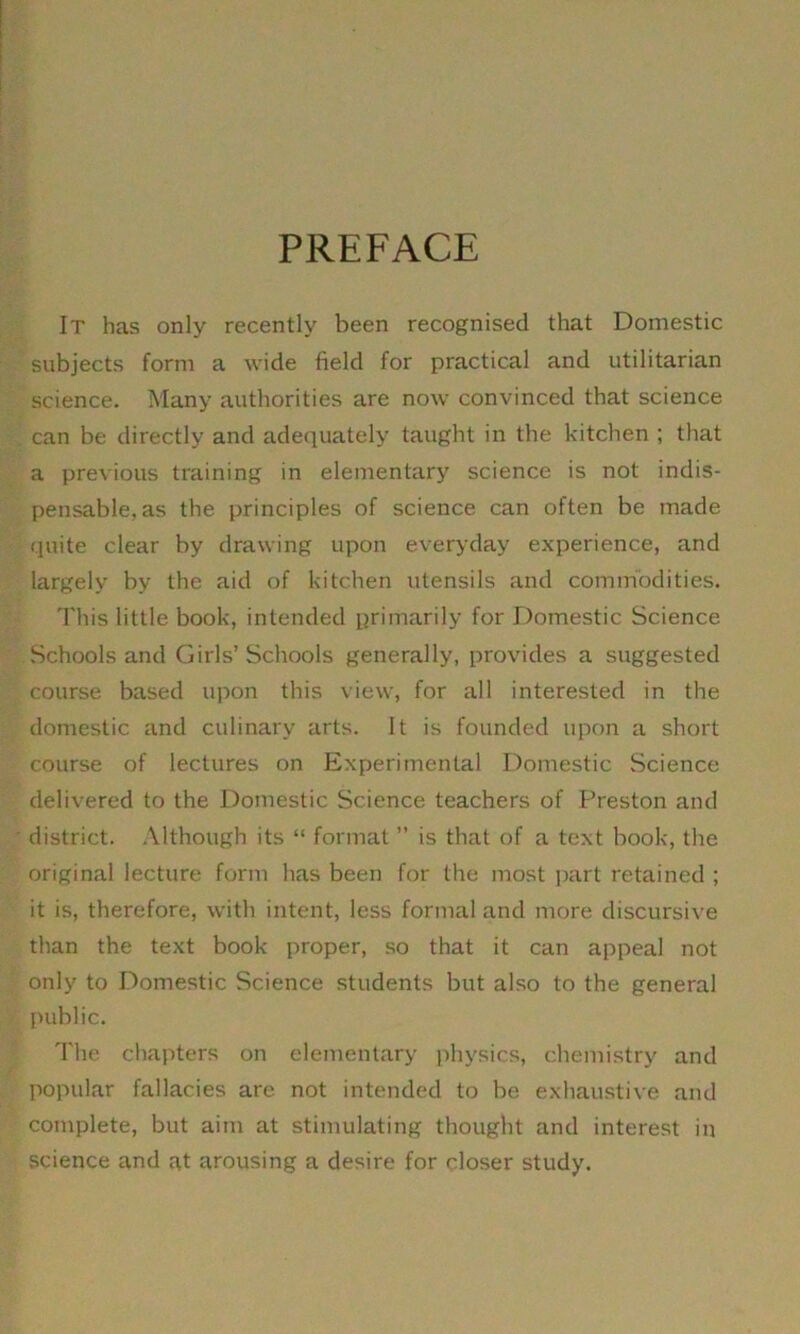 PREFACE It has only recently been recognised that Domestic subjects form a wide field for practical and utilitarian science. Many authorities are now convinced that science can be directly and adequately taught in the kitchen ; that a previous training in elementary science is not indis- pensable, as the principles of science can often be made quite clear by drawing upon everyday experience, and largely by the aid of kitchen utensils and commodities. This little book, intended primarily for Domestic Science Schools and Girls’Schools generally, provides a suggested course based upon this view, for all interested in the domestic and culinary arts. It is founded upon a short course of lectures on Experimental Domestic Science delivered to the Domestic Science teachers of Preston and district. Although its “ format ” is that of a text book, the original lecture form has been for the most part retained ; it is, therefore, with intent, less formal and more discursive than the text book proper, so that it can appeal not only to Domestic Science students but also to the general public. The chapters on elementary physics, chemistry and popular fallacies are not intended to be exhaustive and complete, but aim at stimulating thought and interest in science and at arousing a desire for closer study.