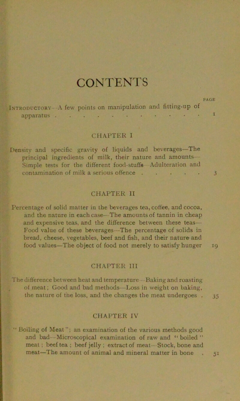 CONTENTS PAGE Introductory A few points on manipulation and fitting-up of apparatus 1 CHAPTER I Density and specific gravity of liquids and beverages—The principal ingredients of milk, their nature and amounts- Simple tests for the different food-stuff's Adulteration and contamination of milk a serious offence j CHAPTER II Percentage of solid matter in the beverages tea, coffee, and cocoa, and the nature in each case- The amounts of tannin in cheap and expensive teas, and the difference between these teas— Food value of these beverages—The percentage of solids in bread, cheese, vegetables, beef and fish, and their nature and food values—The object of food not merely to satisfy hunger 19 CHAPTER III The difference between heat and temperature Baking anil roasting of meat; Good and bad methods—Loss in weight on baking, the nature of the loss, and the changes the meat undergoes . 35 CHAPTER IV “ Boiling of Meat”; an examination of the various methods good and bad-- Microscopical examination of raw and “boiled meat; beef tea ; beef jelly ; extract of meat Stock, bone and meat—The amount of animal and mineral matter in bone . 51