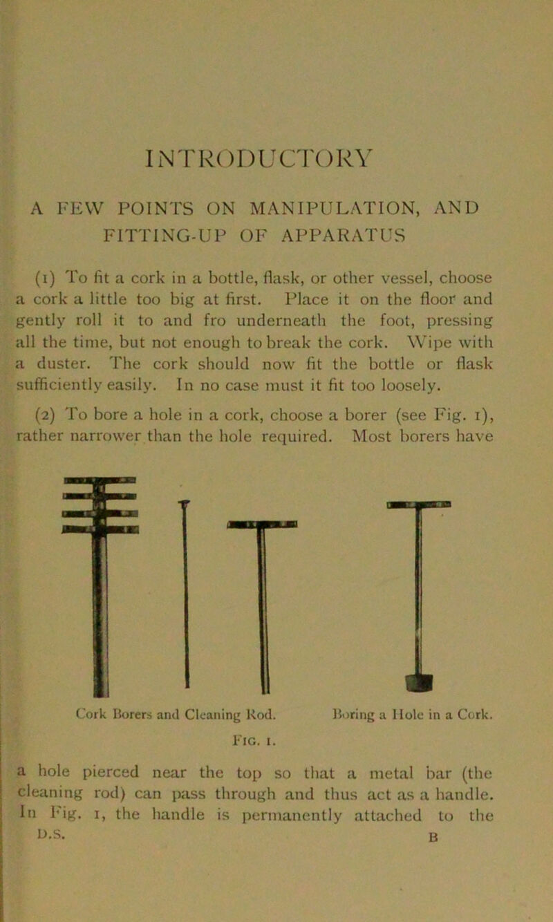 INTRODUCTORY A FEW POINTS ON MANIPULATION, AND FITTING-UP OF APPARATUS (1) To fit a cork in a bottle, flask, or other vessel, choose a cork a little too big at first. Place it on the floor and gently roll it to and fro underneath the foot, pressing all the time, but not enough to break the cork. Wipe with a duster. The cork should now fit the bottle or flask sufficiently easily. In no case must it fit too loosely. (2) To bore a hole in a cork, choose a borer (see Fig. 1), rather narrower than the hole required. Most borers have Cork Borers and Cleaning Rod. Boring a Hole in a Cork. Fig. 1. a hole pierced near the top so that a metal bar (the cleaning rod) can pass through and thus act as a handle. In big. 1, the handle is permanently attached to the L>.s. B