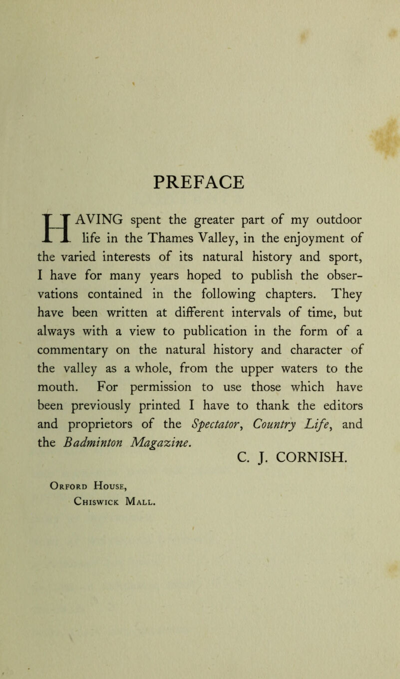 PREFACE Having spent the greater part of my outdoor life in the Thames Valley, in the enjoyment of the varied interests of its natural history and sport, I have for many years hoped to publish the obser- vations contained in the following chapters. They have been written at different intervals of time, but always with a view to publication in the form of a commentary on the natural history and character of the valley as a whole, from the upper waters to the mouth. For permission to use those which have been previously printed I have to thank the editors and proprietors of the Spectator^ Country Life, and the Badminton Magazine. C. J. CORNISH. Orford House, Chiswick Mall.