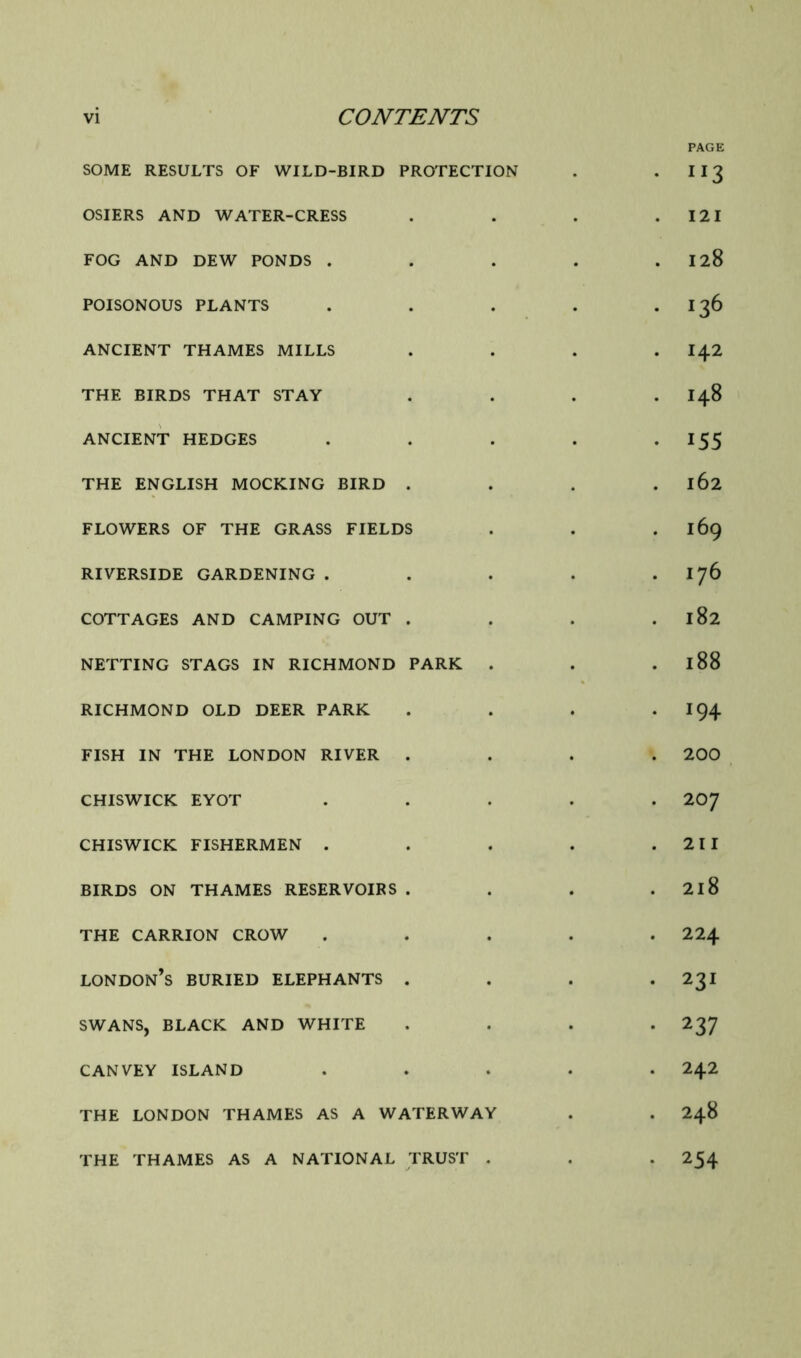 PAGE SOME RESULTS OF WILD-BIRD PROTECTION . • ^^3 OSIERS AND WATER-CRESS . . . .121 FOG AND DEW PONDS . . . . .128 POISONOUS PLANTS . . . . • 13^ ANCIENT THAMES MILLS .... I42 THE BIRDS THAT STAY .... I48 ANCIENT HEDGES . . . . • ^55 THE ENGLISH MOCKING BIRD . . . . 162 FLOWERS OF THE GRASS FIELDS . . . 169 RIVERSIDE GARDENING . . . . . I76 COTTAGES AND CAMPING OUT . . . . 182 NETTING STAGS IN RICHMOND PARK . . . 188 RICHMOND OLD DEER PARK . . . -194 FISH IN THE LONDON RIVER .... 200 CHISWICK EYOT ..... 2O7 CHISWICK FISHERMEN . . . . .211 BIRDS ON THAMES RESERVOIRS . . . . 2l8 THE CARRION CROW ..... 224 London’s buried elephants . . . *231 SWANS, BLACK AND WHITE .... 237 CANVEY ISLAND ..... 242 THE LONDON THAMES AS A WATERWAY . . 248 THE THAMES AS A NATIONAL TRUST . . . 254