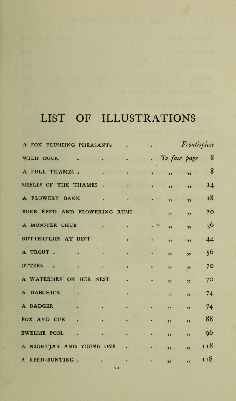 LIST OF ILLUSTRATIONS A FOX FLUSHING PHEASANTS WILD DUCK A FULL THAMES . SHELLS OF THE THAMES . A FLOWERY BANK BURR REED AND FLOWERING A MONSTER CHUB BUTTERFLIES AT REST A TROUT . OTTERS A WATERHEN ON HER NEST A DABCHICK A BADGER FOX AND CUB EWELME POOL A NIGHTJAR AND YOUNG ONI A REED-BUNTING , • Frontispiece • To face page 8 • 77 8 77 H • 77 i8 RUSH >■) 77 20 • » 77 36 • 77 44 • 77 56 • 77 70 • 75 77 70 • 77 77 74 • 77 77 74 • 77 77 88 • 77 77 96 • • 77 77 118 . . 77 77 118