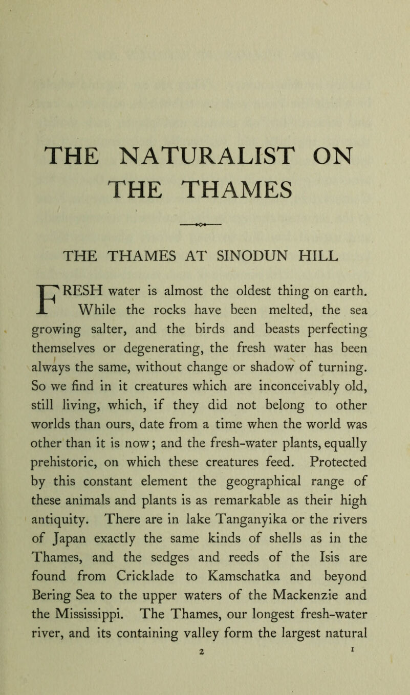 THE NATURALIST ON THE THAMES THE THAMES AT SINODUN HILL Fresh water is almost the oldest thing on earth. While the rocks have been melted, the sea growing salter, and the birds and beasts perfecting themselves or degenerating, the fresh water has been always the same, without change or shadow of turning. So we find in it creatures which are inconceivably old, still living, which, if they did not belong to other worlds than ours, date from a time when the world was other than it is now; and the fresh-water plants, equally prehistoric, on which these creatures feed. Protected by this constant element the geographical range of these animals and plants is as remarkable as their high antiquity. There are in lake Tanganyika or the rivers of Japan exactly the same kinds of shells as in the Thames, and the sedges and reeds of the Isis are found from Cricklade to Kamschatka and beyond Bering Sea to the upper waters of the Mackenzie and the Mississippi. The Thames, our longest fresh-water river, and its containing valley form the largest natural