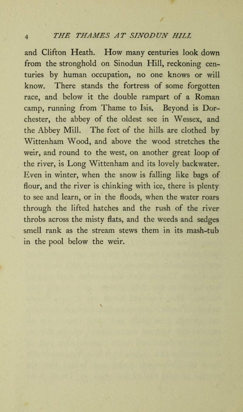 and Clifton Heath. How many centuries look down from the stronghold on Sinodun Hill, reckoning cen- turies by human occupation, no one knows or will know. There stands the fortress of some forgotten race, and below it the double rampart of a Roman camp, running from Thame to Isis. Beyond is Dor- chester, the abbey of the oldest see in Wessex, and the Abbey Mill. The feet of the hills are clothed by Wittenham Wood, and above the wood stretches the weir, and round to the west, on another great loop of the river, is Long Wittenham and its lovely backwater. Even in winter, when the snow is falling like bags of flour, and the river is chinking with ice, there is plenty to see and learn, or in the floods, when the water roars through the lifted hatches and the rush of the river throbs across the misty flats, and the weeds and sedges smell rank as the stream stews them in its mash-tub in the pool below the weir.