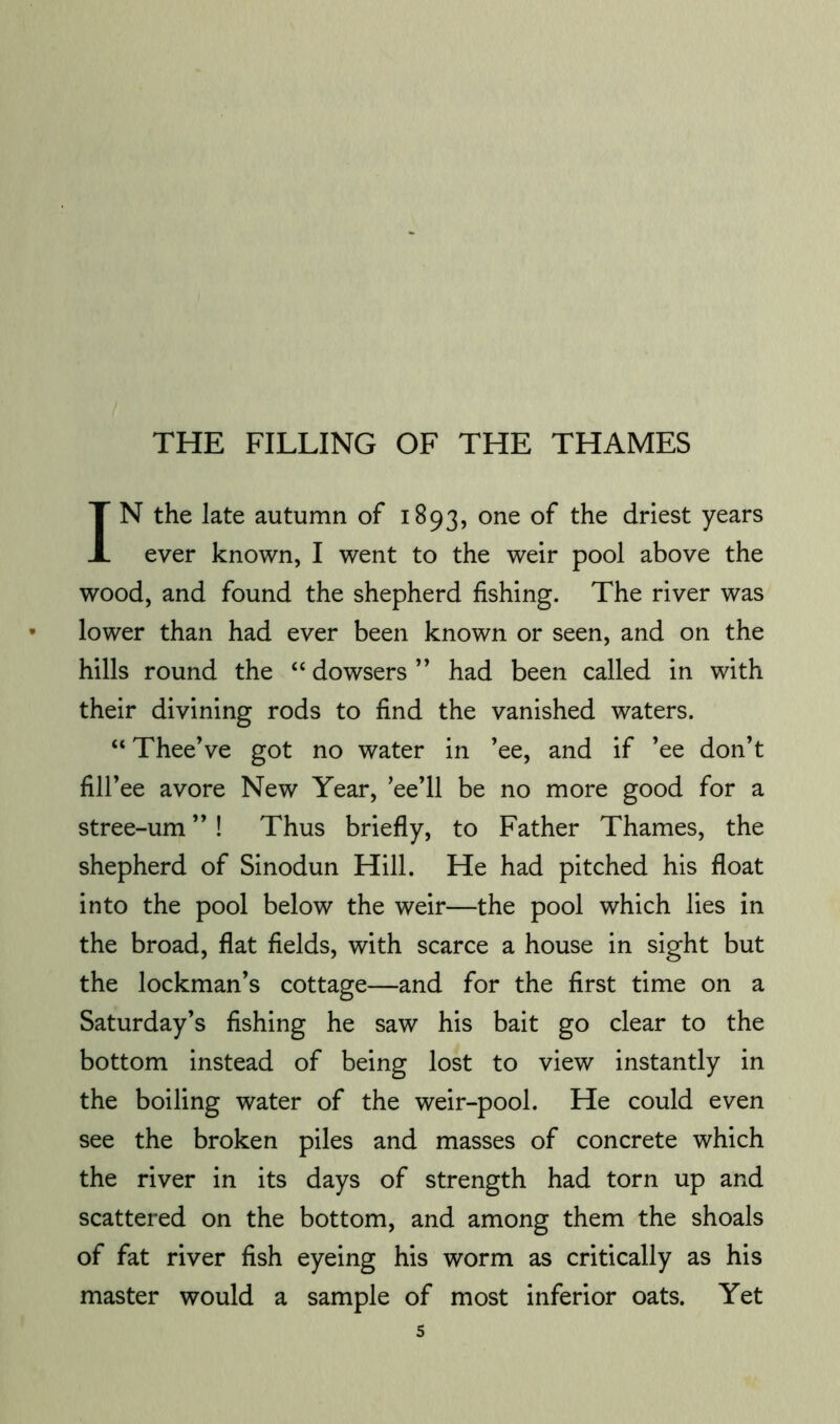 THE FILLING OF THE THAMES IN the late autumn of 1893, one of the driest years ever known, I went to the weir pool above the wood, and found the shepherd fishing. The river was lower than had ever been known or seen, and on the hills round the “ dowsers ” had been called in with their divining rods to find the vanished waters. “ TheeVe got no water in ’ee, and if ’ee don’t fill’ee avore New Year, ’ee’ll be no more good for a stree-um ” ! Thus briefly, to Father Thames, the shepherd of Sinodun Hill. He had pitched his float into the pool below the weir—the pool which lies in the broad, flat fields, with scarce a house in sight but the lockman’s cottage—and for the first time on a Saturday’s fishing he saw his bait go clear to the bottom instead of being lost to view instantly in the boiling water of the weir-pool. He could even see the broken piles and masses of concrete which the river in its days of strength had torn up and scattered on the bottom, and among them the shoals of fat river fish eyeing his worm as critically as his master would a sample of most inferior oats. Yet