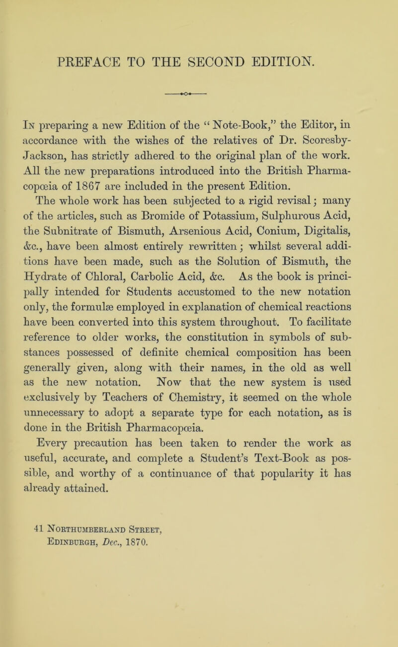 In preparing a new Edition of the “ Note-Book,” the Editor, in accordance with the wishes of the relatives of Dr. Scoresby- Jackson, has strictly adhei'ed to the original plan of the work. All the new preparations introduced into the British Pharma- copoeia of 1867 are included in the present Edition. The whole work has been subjected to a rigid revisal; many of the articles, such as Bromide of Potassium, Sulphurous Acid, the Subnitrate of Bismuth, Arsenious Acid, Conium, Digitalis, <fec., have been almost entirely rewritten; whilst several addi- tions have been made, such as the Solution of Bismuth, the Hydrate of Chloral, Carbolic Acid, &c. As the book is princi- pally intended for Students accustomed to the new notation only, the formulae employed in explanation of chemical reactions have been converted into this system throughout. To facilitate reference to older works, the constitution in symbols of sub- stances possessed of definite chemical composition has been generally given, along with their names, in the old as well as the new notation. Now that the new system is used exclusively by Teachers of Chemistry, it seemed on the whole unnecessary to adopt a separate type for each notation, as is done in the British Pharmacopoeia. Every precaution has been taken to render the work as useful, accurate, and complete a Student’s Text-Book as pos- sible, and worthy of a continuance of that popularity it has already attained. 41 Northumberland Street, Edinburgh, Dec., 1870.