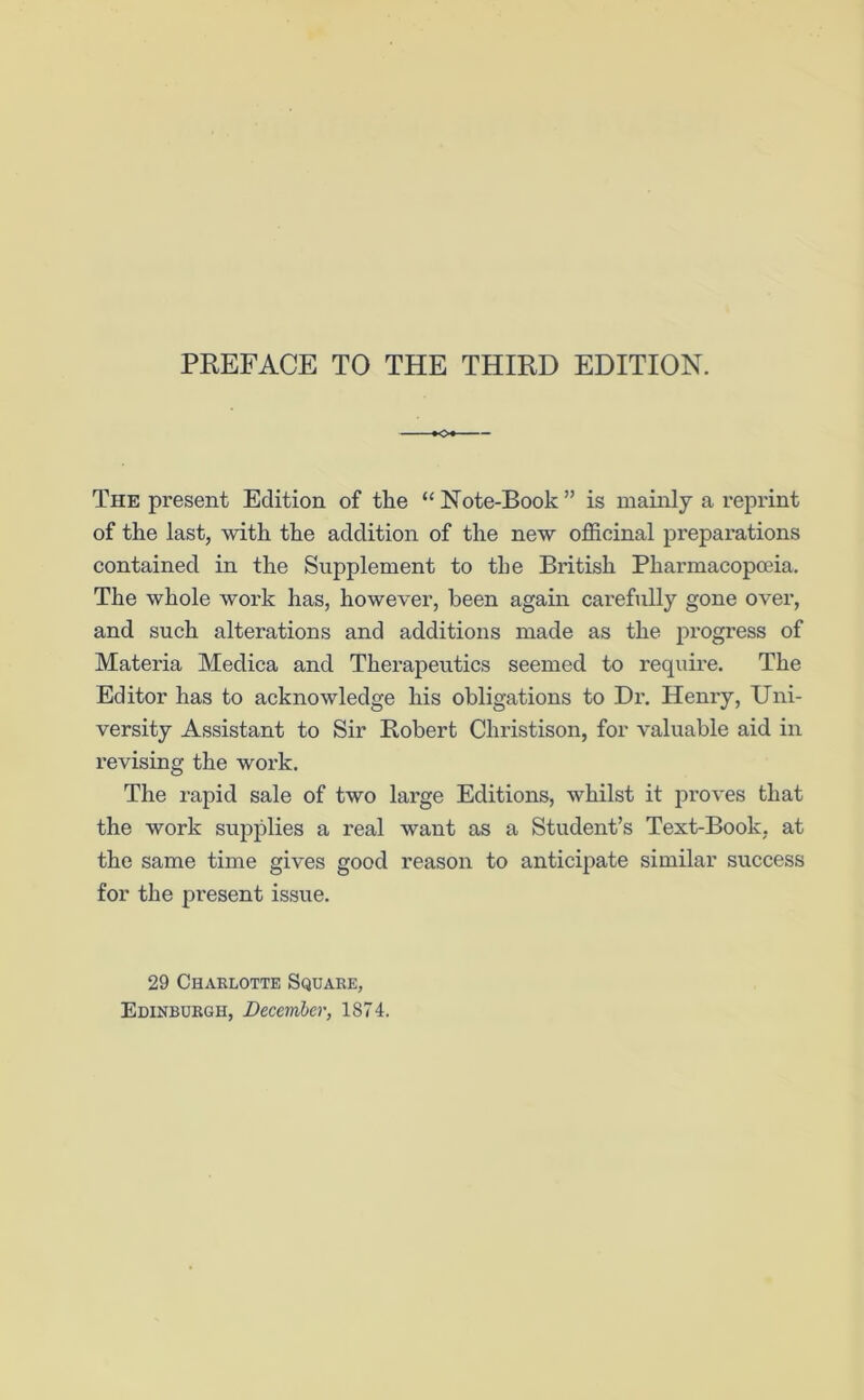 The present Edition of the “ Note-Book ” is mainly a reprint of the last, with the addition of the new officinal preparations contained in the Supplement to the British Pharmacopoeia. The whole work has, however, been again carefully gone over, and such alterations and additions made as the progress of Materia Medica and Therapeutics seemed to require. The Editor has to acknowledge his obligations to Dr. Henry, Uni- versity Assistant to Sir Robert Cliristison, for valuable aid in revising the work. The rapid sale of two large Editions, whilst it proves that the work supplies a real want as a Student’s Text-Book, at the same time gives good reason to anticipate similar success for the present issue. 29 Charlotte Square,