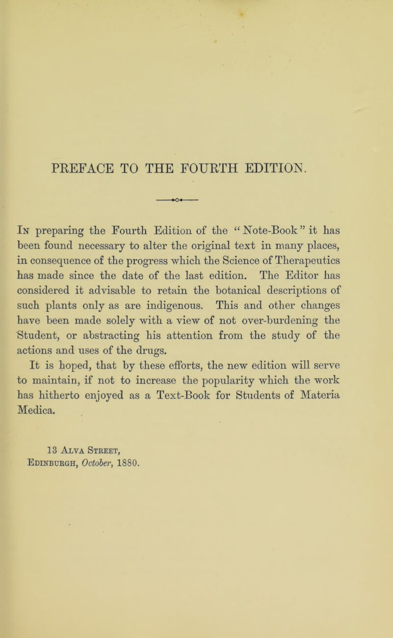 »o+ In preparing the Fourth Edition of the “ Note-Book ” it has been found necessary to alter the original text in many places, in consequence of the progress which the Science of Therapeutics has made since the date of the last edition. The Editor has considered it advisable to retain the botanical descriptions of such plants only as are indigenous. This and other changes have been made solely with a view of not over-burdening the Student, or abstracting his attention from the study of the actions and uses of the drugs. It is hoped, that by these efforts, the new edition will serve to maintain, if not to increase the popularity which the work has hitherto enjoyed as a Text-Book for Students of Materia Medica. 13 Alva Street, Edinburgh, October, 1880.