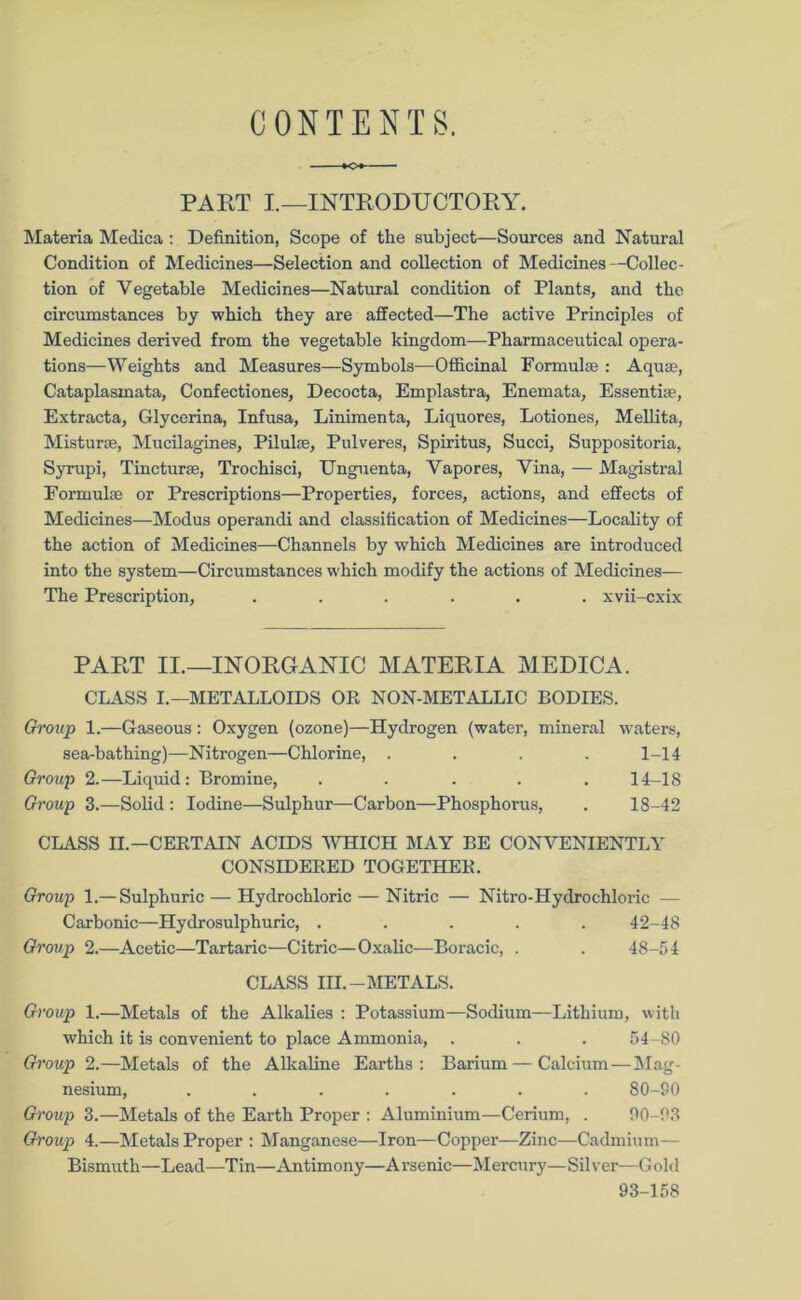 CONTENTS. PART I.—INTRODUCTORY. Materia Medica : Definition, Scope of the subject—Sources and Natural Condition of Medicines—Selection and collection of Medicines—Collec- tion of Vegetable Medicines—Natural condition of Plants, and the circumstances by which they are affected—The active Principles of Medicines derived from the vegetable kingdom—Pharmaceutical opera- tions—Weights and Measures—Symbols—Officinal Formulae : Aquae, Cataplasmata, Confectiones, Decocta, Emplastra, Enemata, Essentia, Extracta, Glycerina, Infusa, Linimenta, Liquores, Lotiones, Mellita, Misturse, Mucilagines, Pilulae, Pulveres, Spiritus, Succi, Suppositoria, Syrupi, Tincturse, Trochisci, Unguenta, Vapores, Vina, — Magistral Formula or Prescriptions—Properties, forces, actions, and effects of Medicines—Modus operandi and classification of Medicines—Locality of the action of Medicines—Channels by which Medicines are introduced into the system—Circumstances which modify the actions of Medicines— The Prescription, ...... xvii-cxix PART II.—INORGANIC MATERIA MEDICA. CLASS I.—METALLOIDS OR NON-METALLIC BODIES. Group 1.—Gaseous : Oxygen (ozone)—Hydrogen (water, mineral waters, sea-bathing)—Nitrogen—Chlorine, .... 1-14 Group 2.—Liquid: Bromine, ..... 14-18 Group 3.—Solid : Iodine—Sulphur—Carbon—Phosphorus, . 18-42 CLASS II.—CERTAIN ACIDS WHICH MAY BE CONVENIENTLY CONSIDERED TOGETHER. Group 1.— Sulphuric — Hydrochloric — Nitric — Nitro-Hydrochloric — Carbonic—Hydrosulphuric, ..... 42-48 Group 2.—Acetic—Tartaric—Citric—Oxalic—Boracic, . . 48-54 CLASS HI.-METALS. Group 1.—Metals of the Alkalies : Potassium—Sodium—Lithium, with which it is convenient to place Ammonia, . . . 54-80 Group 2.—Metals of the Alkaline Earths: Barium—Calcium — Mag- nesium, ....... 80-SO Group 3.—Metals of the Earth Proper : Aluminium—Cerium, . 00-03 Group 4.—Metals Proper : Manganese—Iron—Copper—Zinc—Cadmium— Bismuth—Lead—Tin—Antimony—Arsenic—Mercury—Silver—Gold 93-158