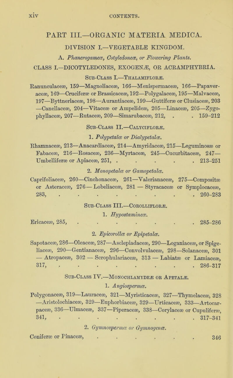 PART IIP—ORGANIC MATERIA MEDICA. DIVISION I.—VEGETABLE KINGDOM. A. Pliancrogamece, Cotyledonece, or Flowering Plants. CLASS I.— DICOTYLEDONES, EXOGENAi, OR ACRAMPHYBRIA. Sob-Class I.—Thalamiflobje. Ranunculaceae, 159—Magnoliaceae, 166—Menispermaceae, 166—Papaver- aceae, 169—Cruciferae or Brassicaceae, 192—Polygalaceae, 195—Malvaceae, 197—Byttneriacese, 198—Aurantiaceae, 199—Guttiferae or Clusiaceae, 203 —Canellaceae, 204—Vitaceae or Ampelideae, 205—Linaceae, 205—Zygo- phyllaceae, 207—Rutaceae, 209—Simarubaceae, 212, . . 159-212 Sob-Class II.—Calyciflor2e, 1. Polypetalce or Dialypetalce. Rhamnaceae, 213—Anacardiaceae, 214—Amyridaceae, 215—Leguminosae or Fabaceae, 216—Rosaceae, 236—Myrtaceae, 245—Cucurbitaceae, 247— Umbelliferae or Apiaceae, 251, ..... 213-251 2. Monopetalce or Gamopetalce. Caprifoliaceae, 260—Cinchonaceae, 261—Valerianaceae, 275—Compositae or Asteraceae, 276—Lobeliaceae, 281 — Styracaceae or Symplocaceae, 283, ........ 260-283 Sob-Class III.—Corolliflor.e. 1. ITypostaminece. Ericaceae, 285, ....... 285-286 2. Epicorollce or Epipetalce. Sapotaceae, 286—Oleaceae, 287—Asclepiadaceae, 290—Loganiaceae, or Spige- liaceae, 290—Gentianaceae, 296—Convolvulaceae, 298—Solanaceae, 301 — Atropaceae, 302 — Scropbulariaceae, 313 — Labiatae or Lamiaceae, 317, ........ 286-317 Sob-Class IV.—Monochlamyde.e or Apetal;e. 1. Angiospermce. Polygonaceae, 319—Lauraceae, 321—Myristicaceae, 327—Thymelaceae, 328 —Aristolochiaceae, 329—Euphorbiaceae, 329—Urticaceae, 333—Artocar- paceae, 336—TJlmaceae, 337—Piperaceae, 338—Corylaceae or Cupuliferae, 341, ........ 317-341 2. Gymnospermcn or Gyvmogence. Coniferae or Pinaceae, 346