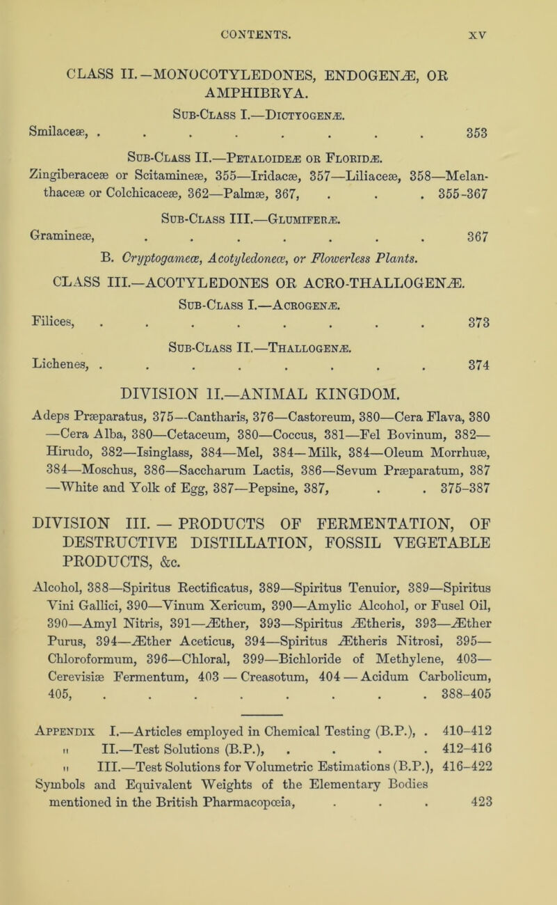 CLASS II.-MONOCOTYLEDONES, ENDOGENYE, OR AMPHIBRYA. Sub-Class I.—Dictyogen.®. Smilace®, ........ 353 Sub-Class II.—Petaloide.® ok Florida:. Zingiberace® or Scitamine®, 355—Iridacse, 357—Liliace®, 358—Melan- thace® or Colchicace®, 362—Palm®, 367, . . . 355-367 Sub-Class III.—Glumieer.®. Gramme®, ....... 367 B. Cryptogamece, Acotyledonecc, or Flowerless Plants. CLASS III.—ACOTYLEDONES OR ACRO-THALLOGENYE. Sub-Class I.—Acrogen.®. Filices, ........ 373 Sub-Class II.—Thallogen;e. Liehenes, ........ 374 DIVISION II.—ANIMAL KINGDOM. Adeps Pr®paratus, 375—Cantharis, 376—Castoreum, 380—Cera Flava, 380 —Cera Alba, 380—Cetaceum, 380—Coccus, 381—Eel Bovinum, 382— Hirudo, 382—Isinglass, 384—Mel, 384—Milk, 384—Oleum Morrhu®, 384—Moscbus, 386—Saccharum Lactis, 386—Sevum Prseparatum, 387 —White and Yolk of Egg, 387—Pepsine, 387, . . 375-387 DIVISION III. — PRODUCTS OF FERMENTATION, OF DESTRUCTIVE DISTILLATION, FOSSIL VEGETABLE PRODUCTS, &c. Alcohol, 388—Spiritus Rectificatus, 389—Spiritus Tenuior, 389—Spiritus Vini Gallici, 390—Vinum Xericum, 390—Amylic Alcohol, or Fusel Oil, 390—Amyl Nitris, 391—^Ether, 393—Spiritus /Etheris, 393—YEther Purus, 394—YEther Aceticus, 394—Spiritus YEtheris Nitrosi, 395— Chloroformum, 396—Chloral, 399—Bichloride of Methylene, 403— Cerevisi® Fermentum, 403 —Creasotum, 404 — Acidum Carbolicum, 405, 388-405 Appendix I.—Articles employed in Chemical Testing (B.P.), . 410-412 ii II.—Test Solutions (B.P.), .... 412-416 ip III.—Test Solutions for Volumetric Estimations (B.P.), 416-422 Symbols and Equivalent Weights of the Elementary Bodies mentioned in the British Pharmacopoeia, 423