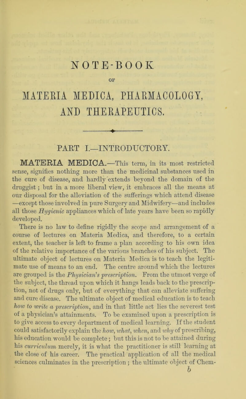 NOTEBOOK OF MATERIA MEDICA, PHARMACOLOGY, AND THERAPEUTICS. 4. PART I.—INTRODUCTORY. MATERIA MEDICA. —This term, in its most restricted sense, signifies nothing more than the medicinal substances used in the cure of disease, and hardly extends beyond the domain of the druggist; but in a more liberal view, it embraces all the means at our disposal for the alleviation of the sufferings which attend disease —except those involved in pure Surgery and Midwifery—and includes all those Hygienic appliances which of late years have been so rapidly developed. There is no law to define rigidly the scope and arrangement of a course of lectures on Materia Medica, and therefore, to a certain extent, the teacher is left to frame a plan according to his own idea of the relative importance of the various branches of his subject. The ultimate object of lectures on Materia Medica is to teach the legiti- mate use of means to an end. The centre around which the lectures are grouped is the Physician’s prescription. From the utmost verge of the subject, the thread upon which it hangs leads back to the prescrip- tion, not of drugs only, but of everything that can alleviate suffering and cure disease. The ultimate object of medical education is to teach how to write a prescription, and in that little act lies the severest test of a physician’s attainments. To be examined upon a prescription is to give access to every department of medical learning. If the student could satisfactorily explain the lioiv, what, when, and why of prescribing, his education would be complete; but this is not to be attained during his curriculum merely, it is what the practitioner is still learning at the close of his career. The practical application of all the medical sciences culminates in the prescription ; the ultimate object of Chem-