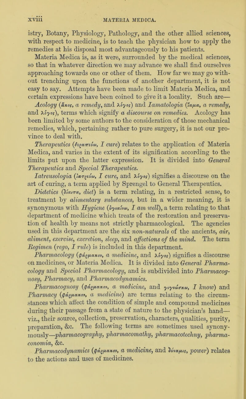 istry, Botany, Physiology, Pathology, and the other allied sciences, with respect to medicine, is to teach the physician how to apply the remedies at his disposal most advantageously to his patients. Materia Medica is, as it were, surrounded by the medical sciences, so that in whatever direction we may advance we shall find ourselves approaching towards one or other of them. How far we may go with- out trenching upon the functions of another department, it is not easy to say. Attempts have been made to limit Materia Medica, and certain expressions have been coined to give it a locality. Such are— Acology (axos, a remedy, and x'oyos) and Iamatologia (fafta, a remedy, and x'oyo;), terms which signify a discourse on remedies. Acology has been limited by some authors to the consideration of those mechanical remedies, which, pertaining rather to pure surgery, it is not our pro- vince to deal with. Therapeutics (fogavBa, I cure) relates to the application of Materia Medica, and varies in the extent of its signification according to the limits put upon the latter expression. It is divided into General Therapeutics and Special Therapeutics. Iatreusologia (lar^in, I cure, and Xoyo;) signifies a discourse on the art of curing, a term applied by Sprengel to General Therapeutics. Dietetics (Shura, diet) is a term relating, in a restricted sense, to treatment by alimentary substances, but in a wider meaning, it is synonymous with Hygiene {lytaUu, I am well), a term relating to that department of medicine which treats of the restoration and preserva- tion of health by means not strictly pharmacological. The agencies used in this department are the six non-naturals of the ancients, air, aliment, exercise, excretion, sleep, and affections of the mind. The term Begimen (rego, I rule) is included in this department. Pharmacology {tpa^axov, a medicine, and xZyoi) signifies a discourse on medicines, or Materia Medica. It is divided into General Pharma- cology and Special Pharmacology, and is subdivided into Pharmacog- nosy, Pharmacy, and Pharmacodynamics. Pharmacognosy (tpdgftaxov, a medicine, and yiyvutrxu, I know) and Pharmacy {tpa.ofj.axoi, a medicine) are terms relating to the circum- stances which alfect the condition of simple and compound medicines during their passage from a state of nature to the physician’s hand— viz., their source, collection, preservation, characters, qualities, purity, preparation, &c. The following terms are sometimes used synony- mously—pharmacography, pharmacomathy, pharmacotccliny, pharma- conomia, &c. Pharmacodynamics {tpd^axov, a medicine, and Svvafu;, power) relates to the actions and uses ol medicines.