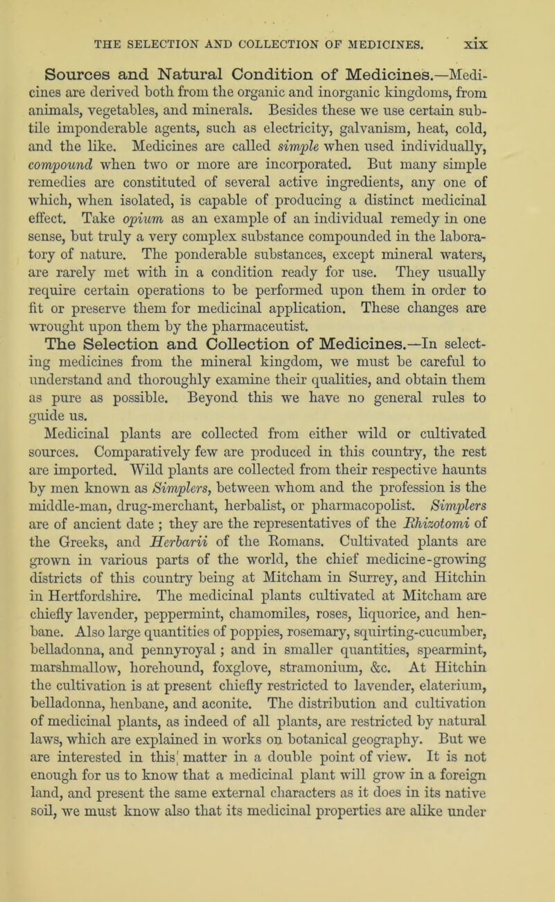 Sources and Natural Condition of Medicines.—Medi- cines are derived both from the organic and inorganic kingdoms, from animals, vegetables, and minerals. Besides these we use certain sub- tile imponderable agents, such as electricity, galvanism, heat, cold, and the like. Medicines are called simple when used individually, compound when two or more are incorporated. But many simple remedies are constituted of several active ingredients, any one of which, when isolated, is capable of producing a distinct medicinal effect. Take opium as an example of an individual remedy in one sense, but truly a very complex substance compounded in the labora- tory of nature. The ponderable substances, except mineral waters, are rarely met with in a condition ready for use. They usually require certain operations to be performed upon them in order to fit or preserve them for medicinal application. These changes are wrought upon them by the pharmaceutist. The Selection and Collection of Medicines.—In select- ing medicines from the mineral kingdom, we must be careful to understand and thoroughly examine their qualities, and obtain them as pure as possible. Beyond this we have no general rules to guide us. Medicinal plants are collected from either wild or cultivated sources. Comparatively few are produced in this country, the rest are imported. Wild plants are collected from their respective haunts by men known as Simplers, between whom and the profession is the middle-man, drug-merchant, herbalist, or pharmacopolist. Simplers are of ancient date ; they are the representatives of the Bhizotomi of the Greeks, and Herbarii of the Romans. Cultivated plants are grown in various parts of the world, the chief medicine - growing districts of this country being at Mitcham in Surrey, and Hitchin in Hertfordshire. The medicinal plants cultivated at Mitcham are chiefly lavender, peppermint, chamomiles, roses, liquorice, and hen- bane. Also large quantities of poppies, rosemary, squirting-cucumber, belladonna, and pennyroyal; and in smaller quantities, spearmint, marshmallow, liorehound, foxglove, stramonium, &c. At Hitchin the cultivation is at present chiefly restricted to lavender, elaterium, belladonna, henbane, and aconite. The distribution and cultivation of medicinal plants, as indeed of all plants, are restricted by natural laws, which are explained in works on botanical geography. But we are interested in this' matter in a double point of view. It is not enough for us to know that a medicinal plant will grow in a foreign land, and present the same external characters as it does in its native soil, we must know also that its medicinal properties are alike under