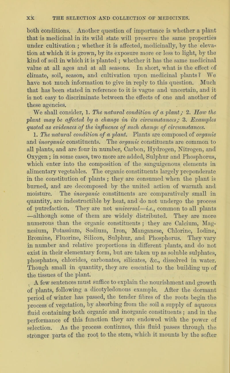 both conditions. Another question of importance is whether a plant that is medicinal in its wild state will preserve the same properties under cultivation ; whether it is affected, medicinally, by the eleva- tion at which it is grown, by its exposure more or less to light, by the kind of soil in which it is planted ; whether it has the same medicinal value at all ages and at all seasons. In short, what is the effect of climate, soil, season, and cultivation upon medicinal plants 1 We have not much information to give in reply to this question. Much that has been stated in reference to it is vague and uncertain, and it is not easy to discriminate between the effects of one and another of these agencies. We shall consider, 1. The natural condition of a plantj 2. How the plant may be affected by a change in its circumstances; 3. Examples quoted as evidences of the influence of such change of circumstances. 1. The natural condition of a plant. Plants are composed of organic and inorganic constituents. The organic constituents are common to all plants, and are four in number, Carbon, Hydrogen, Nitrogen, and Oxygen ; in some cases, two more are added, Sulphur and Phosphorus, which enter into the composition of the sanguigenous elements in alimentary vegetables. The organic constituents largely preponderate in the constitution of plants ; they are consumed when the plant is burned, and are decomposed by the united action of warmth and moisture. The inorganic constituents are comparatively small in quantity, are indestructible by heat, and do not undergo the process of putrefaction. They are not universal—i.e., common to all plants —although some of them are widely distributed. They are more numerous than the organic constituents ; they are Calcium, Mag- nesium, Potassium, Sodium, Iron, Manganese, Chlorine, Iodine, Bromine, Fluorine, Silicon, Sulphur, and Phosphorus. They vary in number and relative proportions in different plants, and do not exist in their elementary form, but are taken up as soluble sulphates, phosphates, chlorides, carbonates, silicates, &c., dissolved in water. Though small in quantity, they are essential to the building up of the tissues of the plant. A few sentences must suffice to explain the nourishment and growth of plants, following a dicotyledonous example. After the dormant period of winter has passed, the tender fibres of the roots begin the process of vegetation, by absorbing from the soil a supply of aqueous fluid containing both organic and inorganic constituents ; and in the performance of this function they are endowed with the power of selection. As the process continues, this fluid passes through the stronger parts of the root to the stem, which it mounts by the softer