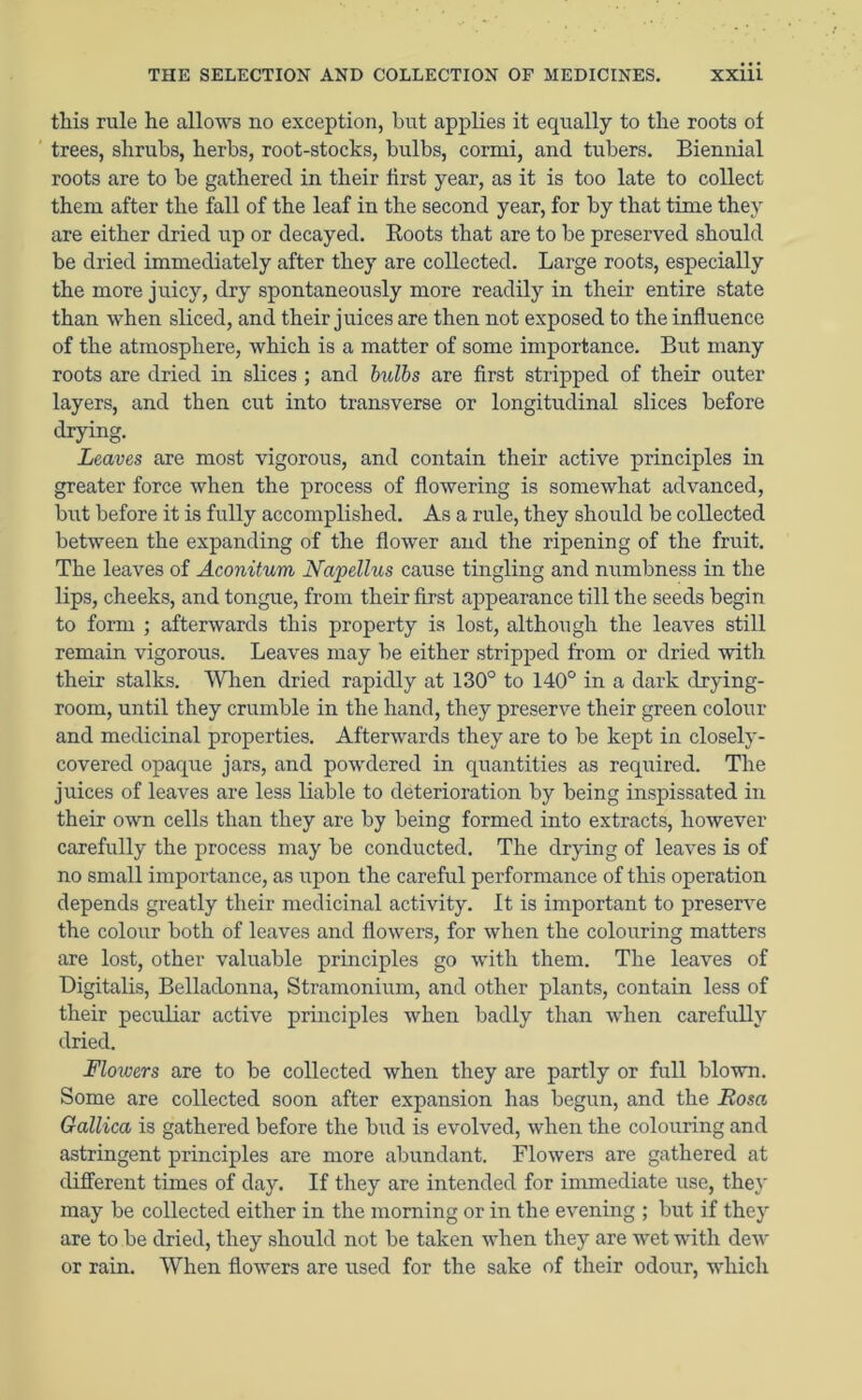 this rule he allows no exception, but applies it equally to the roots ot trees, shrubs, herbs, root-stocks, bulbs, cormi, and tubers. Biennial roots are to be gathered in their first year, as it is too late to collect them after the fall of the leaf in the second year, for by that time they are either dried up or decayed. Roots that are to be preserved should be dried immediately after they are collected. Large roots, especially the more juicy, dry spontaneously more readily in their entire state than when sliced, and their juices are then not exposed to the influence of the atmosphere, which is a matter of some importance. But many roots are dried in slices ; and bulbs are first stripped of their outer layers, and then cut into transverse or longitudinal slices before drying. Leaves are most vigorous, and contain their active principles in greater force when the process of flowering is somewhat advanced, but before it is fully accomplished. As a rule, they should be collected between the expanding of the flower and the ripening of the fruit. The leaves of Aconitum JVapellus cause tingling and numbness in the lips, cheeks, and tongue, from their first appearance till the seeds begin to form ; afterwards this property is lost, although the leaves still remain vigorous. Leaves may be either stripped from or dried with their stalks. When dried rapidly at 130° to 140° in a dark drying- room, until they crumble in the hand, they preserve their green colour and medicinal properties. Afterwards they are to be kept in closely- covered opaque jars, and powdered in quantities as required. The juices of leaves are less liable to deterioration by being inspissated in their own cells than they are by being formed into extracts, however carefully the process may be conducted. The drying of leaves is of no small importance, as upon the careful performance of this operation depends greatly their medicinal activity. It is important to preserve the colour both of leaves and flowers, for when the colouring matters are lost, other valuable principles go with them. The leaves of Digitalis, Belladonna, Stramonium, and other plants, contain less of their peculiar active principles when badly than when carefully dried. Flowers are to be collected when they are partly or full blown. Some are collected soon after expansion has begun, and the Rosa Gallica is gathered before the bud is evolved, when the colouring and astringent principles are more abundant. Flowers are gathered at different times of day. If they are intended for immediate use, they may be collected either in the morning or in the evening ; but if they are to be dried, they should not be taken when they are wet with dew or rain. When flowers are used for the sake of their odour, which