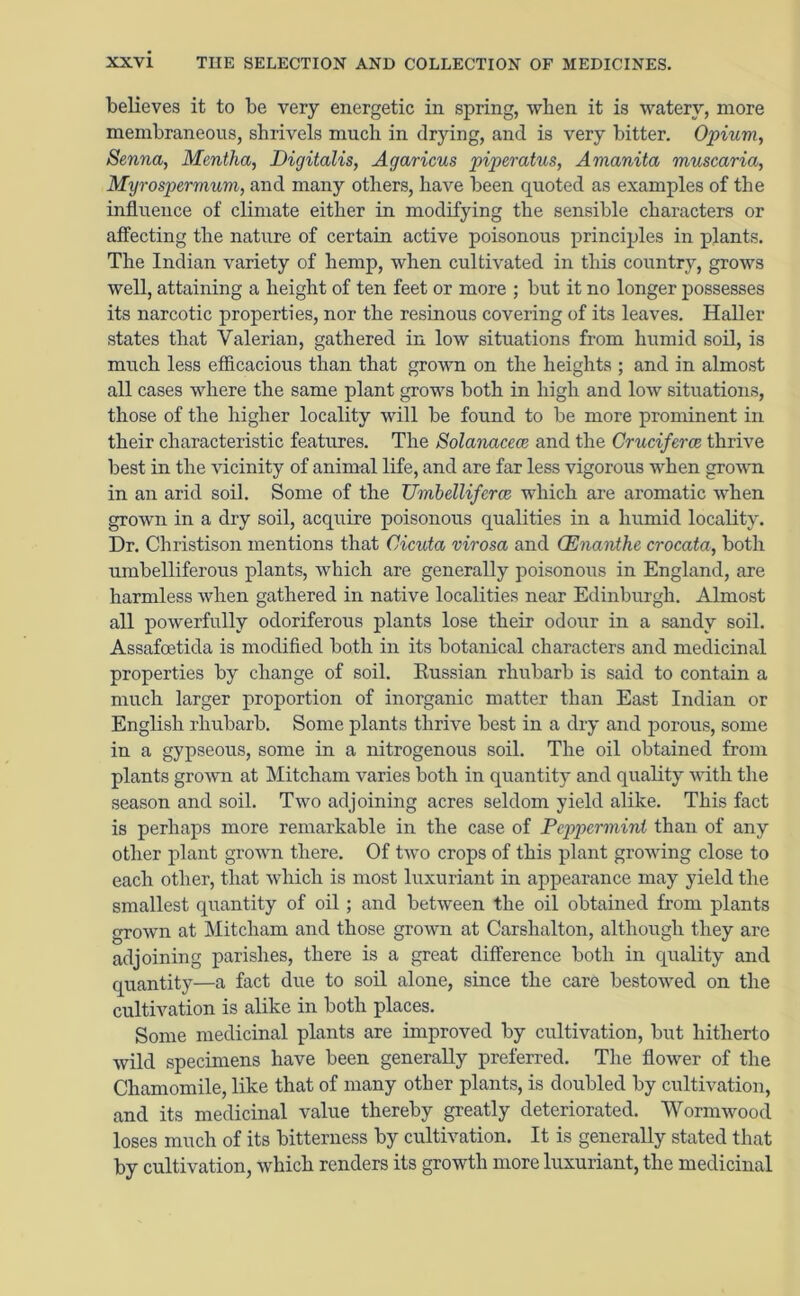 believes it to be very energetic in spring, when it is watery, more membraneous, shrivels much in drjdng, and is very bitter. Opium, Senna, Mentha, Digitalis, Agaricus piperatus, Amanita muscaria, Myrospermum, and many others, have been quoted as examples of the influence of climate either in modifying the sensible characters or affecting the nature of certain active poisonous principles in plants. The Indian variety of hemp, when cultivated in this country, grows well, attaining a height of ten feet or more ; but it no longer possesses its narcotic properties, nor the resinous covering of its leaves. Haller states that Valerian, gathered in low situations from humid soil, is much less efficacious than that grown on the heights ; and in almost all cases where the same plant grows both in high and low situations, those of the higher locality will be found to be more prominent in their characteristic features. The Solanacece and the Cruciferce thrive best in the vicinity of animal life, and are far less vigorous when grown in an arid soil. Some of the Umbelliferee which are aromatic when grown in a dry soil, acquire poisonous qualities in a humid locality. Dr. Christison mentions that Cicuta virosa and CEnanthe crocata, both umbelliferous plants, which are generally poisonous in England, are harmless when gathered in native localities near Edinburgh. Almost all powerfully odoriferous plants lose their odour in a sandy soil. Assafcetida is modified both in its botanical characters and medicinal properties by change of soil. Eussian rhubarb is said to contain a much larger proportion of inorganic matter than East Indian or English rhubarb. Some plants thrive best in a dry and porous, some in a gypseous, some in a nitrogenous soil. The oil obtained from plants grown at Mitcham varies both in quantity and quality with the season and soil. Two adjoining acres seldom yield alike. This fact is perhaps more remarkable in the case of Peppermint than of any other plant grown there. Of two crops of this plant growing close to each other, that which is most luxuriant in appearance may yield the smallest quantity of oil ; and between the oil obtained from plants grown at Mitcham and those grown at Carshalton, although they are adjoining parishes, there is a great difference both in quality and quantity—a fact due to soil alone, since the care bestowed on the cultivation is alike in both places. Some medicinal plants are improved by cultivation, but hitherto wild specimens have been generally preferred. The flower of the Chamomile, like that of many other plants, is doubled by cultivation, and its medicinal value thereby greatly deteriorated. Wormwood loses much of its bitterness by cultivation. It is generally stated that by cultivation, which renders its growth more luxuriant, the medicinal