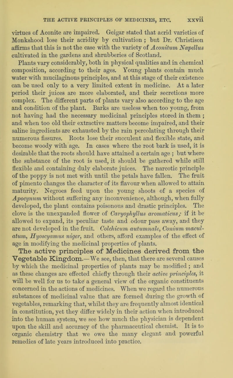 virtues of Aconite are impaired. Geigar stated that acrid varieties of Monkshood lose their acridity by cultivation ; but Dr. Christison affirms that this is not the case with the variety of Aconitum Napellus cultivated in the gardens and shrubberies of Scotland. Plants vary considerably, both in physical qualities and in chemical composition, according to their ages. Young plants contain much water with mucilaginous principles, and at this stage of their existence can be used only to a very limited extent in medicine. At a later period their juices are more elaborated, and their secretions more complex. The different parts of plants vary also according to the age and condition of the plant. Barks are useless when too young, from not having had the necessary medicinal principles stored in them ; and when too old their extractive matters become impaired, and their saline ingredients are exhausted by the rain percolating through their numerous fissures. Roots lose their succulent and flexible state, and become woody with age. In cases where the root bark is used, it is desirable that the roots should have attained a certain age ; but where the substance of the root is used, it should be gathered while still flexible and containing duly elaborate juices. The narcotic principle of the poppy is not met with until the petals have fallen. The fruit of pimento changes the character of its flavour when allowed to attain maturity. Negroes feed upon the young shoots of a species of Apocynum without suffering any inconvenience, although, when fully developed, the plant contains poisonous and drastic principles. The clove is the unexpanded flower of Caryophyllus aromciticusj if it be allowed to expand, its peculiar taste and odour pass away, and they are not developed in the fruit. Colchicum autumnale, Conium macul- atvm, Hyoscyamus niger, and others, afford examples of the effect of age in modifying the medicinal properties of plants. The active principles of Medicines derived from the Vegetable Kingdom.—We see, then, that there are several causes by which the medicinal properties of plants may be modified ; and as these changes are effected chiefly through their active principles, it will be well for us to take a general view of the organic constituents concerned in the actions of medicines. When we regard the numerous substances of medicinal value that are formed during the growth of vegetables, remarking that, whilst they are frequently almost identical in constitution, yet they differ widely in their action when introduced into the human system, we see how much the physician is dependent upon the skill and accuracy of the pharmaceutical chemist. It is to organic chemistry that we owe the many elegant and powerful remedies of late years introduced into practice.