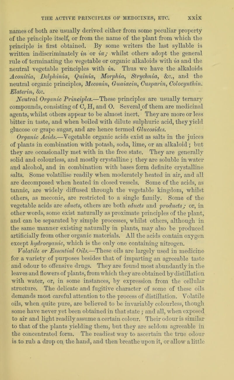 names of both are usually derived either from some peculiar property of the principle itself, or from the name of the plant from which the principle is first obtained. By some writers the last syllable is written indiscriminately in or iaj whilst others adopt the general rule of terminating the vegetable or organic alkaloids with ia and the neutral vegetable principles with in. Thus we have the alkaloids Aconitia, Delphinia, Quinia, Morphia, Strychnia, &c., and the neutral organic principles, Meconin, Guaiacin, Cusparin, Colocynthin. Elaterin, &c. Neutral Organic Principles.—These principles are usually ternary compounds, consisting of C, H, and 0. Severaljof them are medicinal agents, whilst others appear to be almost inert. They are more or less bitter in taste, and when boiled with dilute sulphuric acid, they yield glucose or grape sugar, and are hence termed Glucosides. Organic Acids.—Vegetable organic acids exist as salts in the juices of plants in combination with potash, soda, lime, or an alkaloid ; but they are occasionally met with in the free state. They are generally solid and colourless, and mostly crystalline ; they are soluble in water and alcohol, and in combination with bases form definite crystalline salts. Some volatilise readily when moderately heated in air, and all are decomposed when heated in closed vessels. Some of the acids, as tannic, are widely diffused through the vegetable kingdom, whilst others, as meconic, are restricted to a single family. Some of the vegetable acids are educts, others are both educts and products; or, in other words, some exist naturally as proximate principles of the plant, and can be separated by simple processes, whilst others, although in the same manner existing naturally in plants, may also be produced artificially from other organic materials. All the acids contain oxygen except hydrocyanic, which is the only one containing nitrogen. Volatile or Essential Oils.—These oils are largely used in medicine for a variety of purposes besides that of imparting an agreeable taste and odour to offensive drugs. They are found most abundantly in the leaves and flowers of plants, from which they are obtained by distillation with water, or, in some instances, by expression from the cellular structure. The delicate and fugitive character of some of these oils demands most careful attention to the process of distillation. Volatile oils, when quite pure, are believed to be invariably colourless, though some have never yet been obtained in that state ; and all, when exposed to air and light readily assume a certain colour. Their odour is similar to that of the plants yielding them, but they are seldom agreeable in the concentrated form. The readiest way to ascertain the true odour is to rub a drop on the hand, and then breathe upon it, or allow a little