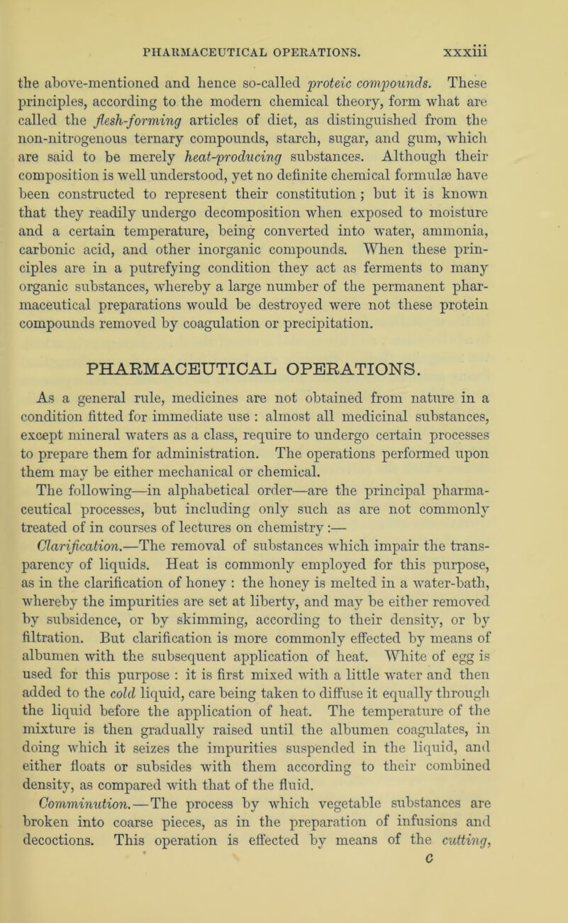 the above-mentioned and hence so-called proteic compounds. These principles, according to the modern chemical theory, form what are called the flesh-forming articles of diet, as distinguished from the non-nitrogenous ternary compounds, starch, sugar, and gum, which are said to be merely heat-producing substances. Although their composition is well understood, yet no definite chemical formulae have been constructed to represent their constitution; but it is known that they readily undergo decomposition when exposed to moisture and a certain temperature, being converted into water, ammonia, carbonic acid, and other inorganic compounds. When these prin- ciples are in a putrefying condition they act as ferments to many organic substances, whereby a large number of the permanent phar- maceutical preparations would be destroyed were not these protein compounds removed by coagulation or precipitation. PHARMACEUTICAL OPERATIONS. As a general rule, medicines are not obtained from nature in a condition fitted for immediate use : almost all medicinal substances, except mineral waters as a class, require to undergo certain processes to prepare them for administration. The operations performed upon them may be either mechanical or chemical. The following—in alphabetical order—are the principal pharma- ceutical processes, but including only such as are not commonly treated of in courses of lectures on chemistry:— Clarification.—The removal of substances which impair the trans- parency of liquids. Heat is commonly employed for this purpose, as in the clarification of honey : the honey is melted in a water-bath, whereby the impurities are set at liberty, and may be either removed by subsidence, or by skimming, according to their density, or by filtration. But clarification is more commonly effected by means of albumen with the subsequent application of heat. White of egg is used for this purpose : it is first mixed with a little water and then added to the cold liquid, care being taken to diffuse it equally through the liquid before the application of heat. The temperature of the mixture is then gradually raised until the albumen coagulates, in doing which it seizes the impurities suspended in the liquid, and either floats or subsides with them according to their combined density, as compared with that of the fluid. Comminution. — The process by which vegetable substances are broken into coarse pieces, as in the preparation of infusions and decoctions. This operation is effected by means of the cutting,
