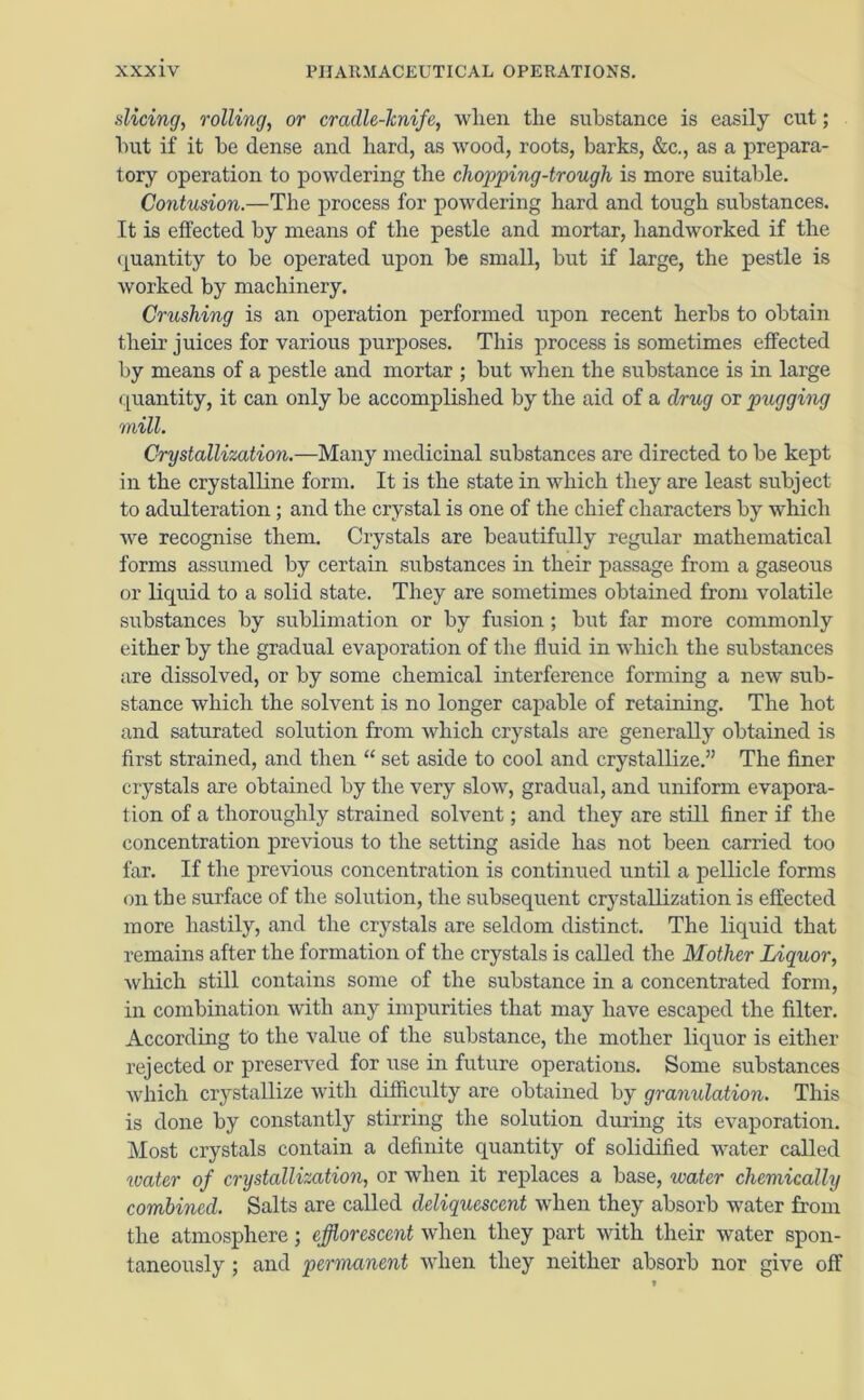 dicing, rolling, or cradle-lcnife, when the substance is easily cut; but if it be dense and hard, as wood, roots, barks, &c., as a prepara- tory operation to powdering the chopping-trough is more suitable. Contusion.—The process for powdering hard and tough substances. It is effected by means of the pestle and mortar, handworked if the quantity to be operated upon be small, but if large, the pestle is worked by machinery. Crushing is an operation performed upon recent herbs to obtain their juices for various purposes. This process is sometimes effected by means of a pestle and mortar ; but when the substance is in large quantity, it can only be accomplished by the aid of a drug or pugging mill. Crystallization.—Many medicinal substances are directed to be kept in the crystalline form. It is the state in which they are least subject to adulteration ; and the crystal is one of the chief characters by which we recognise them. Crystals are beautifully regular mathematical forms assumed by certain substances in their passage from a gaseous or liquid to a solid state. They are sometimes obtained from volatile substances by sublimation or by fusion; but far more commonly either by the gradual evaporation of the fluid in which the substances are dissolved, or by some chemical interference forming a new sub- stance which the solvent is no longer capable of retaining. The hot and saturated solution from which crystals are generally obtained is first strained, and then “ set aside to cool and crystallize.” The finer crystals are obtained by the very slow, gradual, and uniform evapora- tion of a thoroughly strained solvent; and they are still finer if the concentration previous to the setting aside has not been carried too far. If the previous concentration is continued until a pellicle forms on the surface of the solution, the subsequent crystallization is effected more hastily, and the crystals are seldom distinct. The liquid that remains after the formation of the crystals is called the Mother Liquor, Avhich still contains some of the substance in a concentrated form, in combination with any impurities that may have escaped the filter. According to the value of the substance, the mother liquor is either rejected or preserved for use in future operations. Some substances which crystallize with difficulty are obtained by granulation. This is done by constantly stirring the solution during its evaporation. Most crystals contain a definite quantity of solidified water called water of crystallization, or when it replaces a base, water chemically combined. Salts are called deliquescent when they absorb water from the atmosphere; efflorescent when they part with their water spon- taneously ; and permanent when they neither absorb nor give off