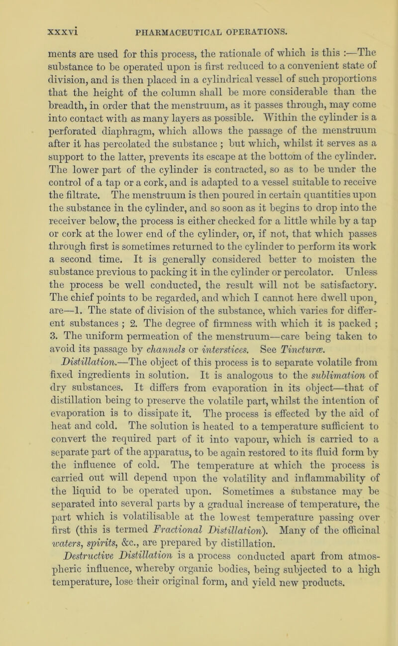 ments are used for this process, the rationale of which is this :—The substance to he operated upon is first reduced to a convenient state ot division, and is then placed in a cylindrical vessel of such proportions that the height of the column shall he more considerable than the breadth, in order that the menstruum, as it passes through, may come into contact with as many layers as possible. Within the cylinder is a perforated diaphragm, which allows the passage of the menstruum after it has percolated the substance ; but which, whilst it serves as a support to the latter, prevents its escape at the bottom of the cylinder. The lower part of the cylinder is contracted, so as to be under the control of a tap or a cork, and is adapted to a vessel suitable to receive the filtrate. The menstruum is then poured in certain quantities upon the substance in the cylinder, and so soon as it begins to drop into the receiver below, the process is either checked for a little while by a tap or cork at the lower end of the cylinder, or, if not, that which passes through first is sometimes returned to the cylinder to perform its work a second time. It is generally considered better to moisten the substance previous to packing it in the cylinder or percolator. Unless the process be well conducted, the result will not be satisfactory. The chief points to be regarded, and which I cannot here dwell upon are—1. The state of division of the substance, which varies for differ- ent substances ; 2. The degree of firmness with which it is packed ; 3. The uniform permeation of the menstruum—care being taken to avoid its passage by channels or interstices. See Tincturce. Distillation.—The object of this process is to separate volatile from fixed ingredients in solution. It is analogous to the sublimation of dry substances. It differs from evaporation in its object—that of distillation being to preserve the volatile part, whilst the intention of evaporation is to dissipate it. The process is effected by the aid of heat and cold. The solution is heated to a temperature sufficient to convert the required part of it into vapour, which is carried to a separate part of the apparatus, to be again restored to its fluid form by the influence of cold. The temperature at which the process is carried out will depend upon the volatility and inflammability of the liquid to be operated upon. Sometimes a substance may be separated into several parts by a gradual increase of temperature, the part which is volatilisable at the lowest temperature passing over first (this is termed Fractional Distillation). Many of the officinal waters, spirits, &c., are prepared by distillation. Destructive Distillation is a process conducted apart from atmos- pheric influence, whereby organic bodies, being subjected to a high temperature, lose their original form, and yield new products.