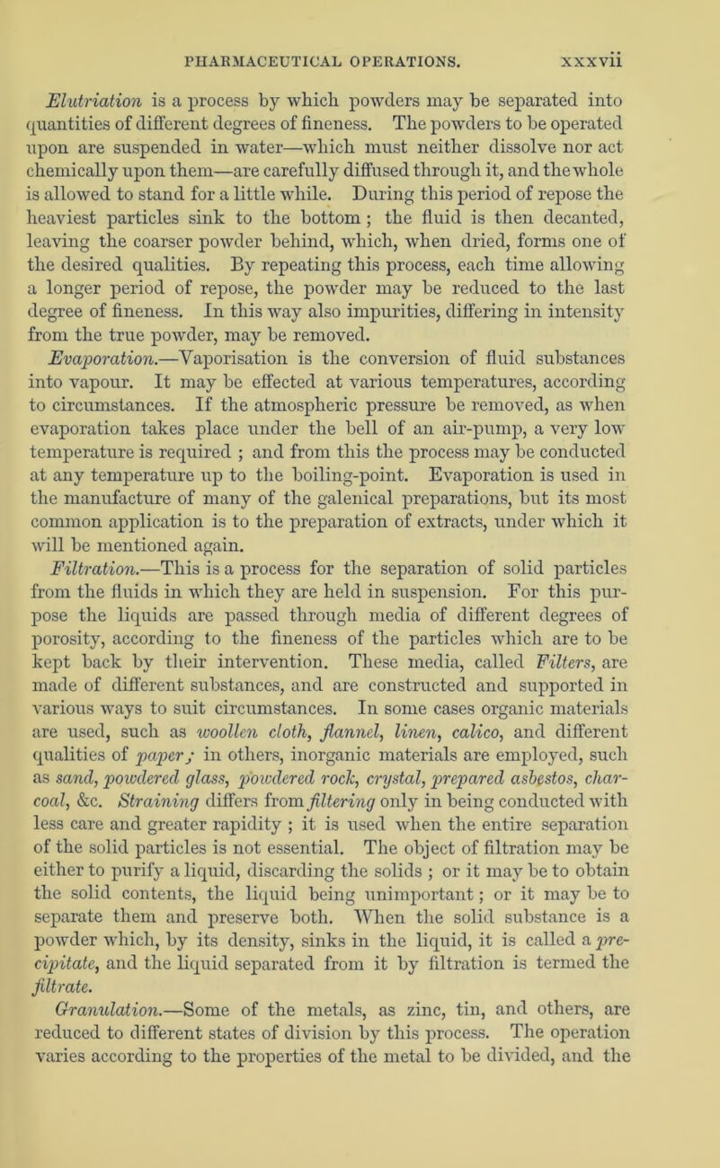 Elutriation is a process by which powders may be separated into quantities of different degrees of fineness. The powders to be operated upon are suspended in water—which must neither dissolve nor act chemically upon them—are carefully diffused through it, and the whole is allowed to stand for a little while. During this period of repose the heaviest particles sink to the bottom; the fluid is then decanted, leaving the coarser powder behind, which, when dried, forms one of the desired qualities. By repeating this process, each time allowing a longer period of repose, the powder may be reduced to the last degree of fineness. In this way also impurities, differing in intensity from the true powder, may be removed. Evaporation.—Vaporisation is the conversion of fluid substances into vapour. It may be effected at various temperatures, according to circumstances. If the atmospheric pressure be removed, as when evaporation takes place under the hell of an air-pump, a very low temperature is required ; and from this the process may be conducted at any temperature up to the boiling-point. Evaporation is used in the manufacture of many of the galenical preparations, but its most common application is to the preparation of extracts, under which it will be mentioned again. Filtration.—This is a process for the separation of solid particles from the fluids in which they are held in suspension. For this pur- pose the liquids are passed through media of different degrees of porosity, according to the fineness of the particles which are to be kept back by their intervention. These media, called Filters, are made of different substances, and are constructed and supported in various ways to suit circumstances. In some cases organic materials are used, such as woollen cloth, flannel, linen, calico, and different qualities of paper; in others, inorganic materials are employed, such as sand, powdered glass, piowdered rock, crystal, prepared asbestos, char- coal, &c. Straining differs horn filtering only in being conducted with less care and greater rapidity ; it is used when the entire separation of the solid particles is not essential. The object of filtration may be either to purify a liquid, discarding the solids ; or it may be to obtain the solid contents, the liquid being unimportant; or it may be to separate them and preserve both. When the solid substance is a powder which, by its density, sinks in the liquid, it is called a pre- cipitate, and the liquid separated from it hy filtration is termed the filtrate. Granulation.—Some of the metals, as zinc, tin, and others, are reduced to different states of division by this process. The operation varies according to the properties of the metal to be divided, and the