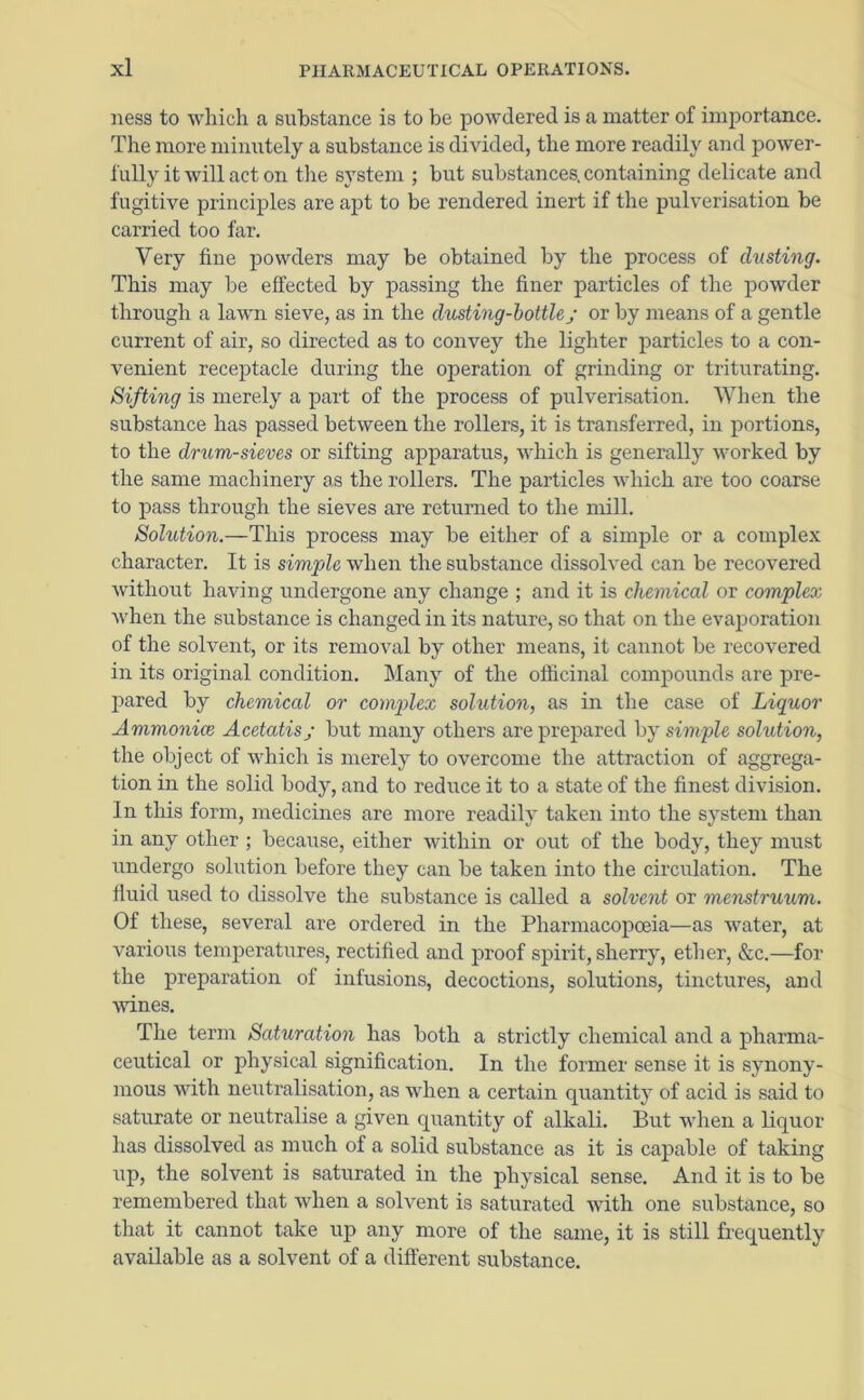 ness to which a substance is to be powdered is a matter of importance. The more minutely a substance is divided, the more readily and power- fully it will act on the system ; but substances, containing delicate and fugitive principles are apt to be rendered inert if the pulverisation be carried too far. Very fine powders may be obtained by the process of dusting. This may be effected by passing the finer particles of the powder through a lawn sieve, as in the dusting-bottlej or by means of a gentle current of air, so directed as to convey the lighter particles to a con- venient receptacle during the operation of grinding or triturating. Sifting is merely a part of the process of pulverisation. When the substance has passed between the rollers, it is transferred, in portions, to the drum-sieves or sifting apparatus, which is generally worked by the same machinery as the rollers. The particles which are too coarse to pass through the sieves are returned to the mill. Solution.—This process may be either of a simple or a complex character. It is simple when the substance dissolved can be recovered without having undergone any change ; and it is chemical or complex when the substance is changed in its nature, so that on the evaporation of the solvent, or its removal by other means, it cannot be recovered in its original condition. Many of the officinal compounds are pre- pared by chemical or complex solution, as in the case of Liquor Ammonice Acetatis; but many others are prepared by simple solution, the object of which is merely to overcome the attraction of aggrega- tion in the solid body, and to reduce it to a state of the finest division. In this form, medicines are more readily taken into the system than in any other ; because, either within or out of the body, they must undergo solution before they can be taken into the circulation. The fluid used to dissolve the substance is called a solvent or menstruum. Of these, several are ordered in the Pharmacopoeia—as water, at various temperatures, rectified and proof spirit, sherry, ether, &c.—for the preparation of infusions, decoctions, solutions, tinctures, and wines. The term Saturation has both a strictly chemical and a pharma- ceutical or physical signification. In the former sense it is synony- mous with neutralisation, as when a certain quantity of acid is said to saturate or neutralise a given quantity of alkali. But when a liquor lias dissolved as much of a solid substance as it is capable of taking up, the solvent is saturated in the physical sense. And it is to be remembered that when a solvent is saturated with one substance, so that it cannot take up any more of the same, it is still frequently available as a solvent of a different substance.