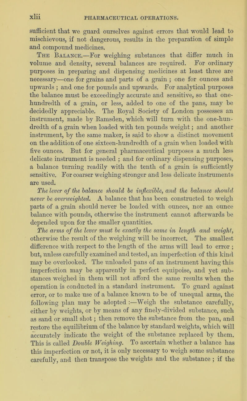 sufficient that we guard ourselves against errors that would lead to mischievous, if not dangerous, results in the preparation of simple and compound medicines. The Balance.—For weighing substances that differ much in volume and density, several balances are required. For ordinary purposes in preparing and dispensing medicines at least three are necessary—one for grains and parts of a grain ; one for ounces and upwards ; and one for pounds and upwards. For analytical purposes the balance must be exceedingly accurate and sensitive, so that one- hundredth of a grain, or less, added to one of the pans, may be decidedly appreciable. The Royal Society of London possesses an instrument, made by Ramsden, which will turn with the one-hun- dredth of a grain when loaded with ten pounds weight; and another instrument, by the same maker, is said to show a distinct movement on the addition of one sixteen-hundredth of a grain when loaded with five ounces. But for general pharmaceutical purposes a much less delicate instrument is needed ; and for ordinary dispensing purposes, a balance turning readily with the tenth of a grain is sufficiently sensitive. For coarser weighing stronger and less delicate instruments are used. The lever of the balance should be inflexible, and the balance should never be overweighted. A balance that has been constructed to weigh parts of a grain should never be loaded with ounces, nor an ounce balance with pounds, otherwise the instrument cannot afterwards be depended upon for the smaller quantities. The arms of the lever must be exactly the same in length and weight, otherwise the result of the weighing will be incorrect. The smallest difference with respect to the length of the arms will lead to error ; but, unless carefully examined and tested, an imperfection of this kind may be overlooked. The unloaded pans of an instrument having this imperfection may be apparently in perfect equipoise, and yet sub- stances weighed in them will not afford the same results when the operation is conducted in a standard instrument. To guard against error, or to make use of a balance known to be of unequal arms, the following plan may be adopted :—Weigh the substance carefully, either by weights, or by means of any finely-divided substance, such as sand or small shot; then remove the substance from the pan, and restore the equilibrium of the balance by standard weights, which will accurately indicate the weight of the substance replaced by them. This is called Double Weighing. To ascertain whether a balance has this imperfection or not, it is only necessary to weigh some substance carefully, and then transpose the weights and the substance ; if the