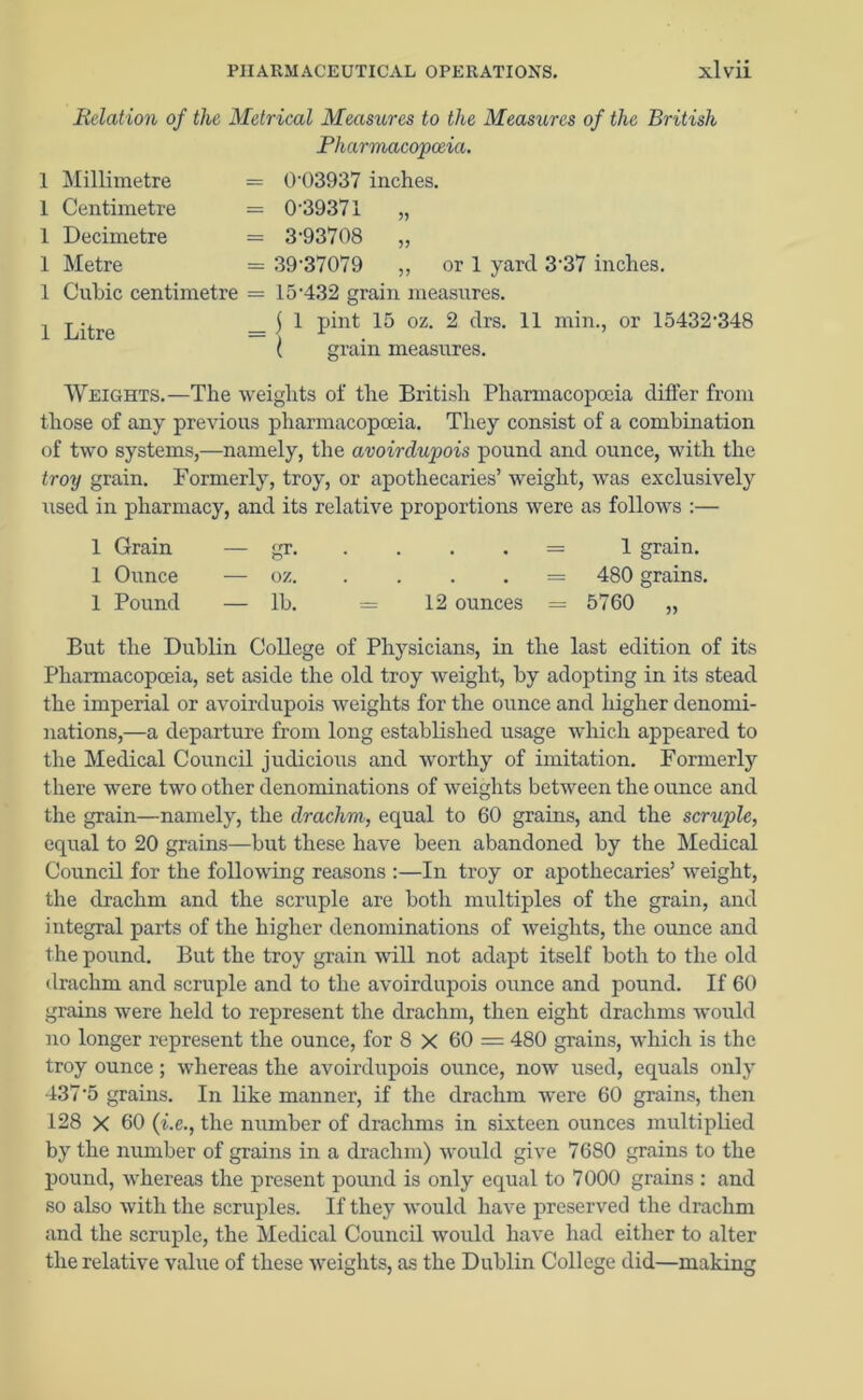 Relation of the Metrical Measures to the Measures of the British Pharmacopoeia. 1 Millimetre = 04)3937 inches. 1 Centimetre = 0 39371 „ 1 Decimetre = 3,93708 „ 1 Metre = 39-37079 ,, or 1 yard 337 inches. 1 Cubic centimetre = 15-432 grain measures. 1 Litre l1 pint 15 oz. 2 drs. 11 min., or 15432‘348 Weights.—The weights of the British Pharmacopoeia differ from those of any previous pharmacopoeia. They consist of a combination of two systems,—namely, the avoirdupois pound and ounce, with the troy grain. Formerly, troy, or apothecaries’ weight, was exclusively used in pharmacy, and its relative proportions were as follows :— 1 Grain — gr- • = 1 grain. 1 Ounce — oz. . = 480 grains, 1 Pound — lb. = 12 ounces = 5760 „ But the Dublin College of Physicians, in the last edition of its Pharmacopoeia, set aside the old troy weight, by adopting in its stead the imperial or avoirdupois weights for the ounce and higher denomi- nations,—a departure from long established usage which appeared to the Medical Council judicious and worthy of imitation. Formerly there were two other denominations of weights between the ounce and the grain—namely, the drachm, equal to 60 grains, and the scruple, equal to 20 grains—but these have been abandoned by the Medical Council for the following reasons :—In troy or apothecaries’ weight, the drachm and the scruple are both multiples of the grain, and integral parts of the higher denominations of weights, the ounce and the pound. But the troy grain will not adapt itself both to the old drachm and scruple and to the avoirdupois ounce and pound. If 60 grains were held to represent the drachm, then eight drachms would no longer represent the ounce, for 8 X 60 = 480 grains, which is the troy ounce; whereas the avoirdupois ounce, now used, equals only 437’5 grains. In like manner, if the drachm were 60 grains, then 128 X 60 (i.e., the number of drachms in sixteen ounces multiplied by the number of grains in a drachm) would give 7680 grains to the pound, whereas the present pound is only equal to 7000 grains : and so also with the scruples. If they would have preserved the drachm and the scruple, the Medical Council would have had either to alter the relative value of these weights, as the Dublin College did—making