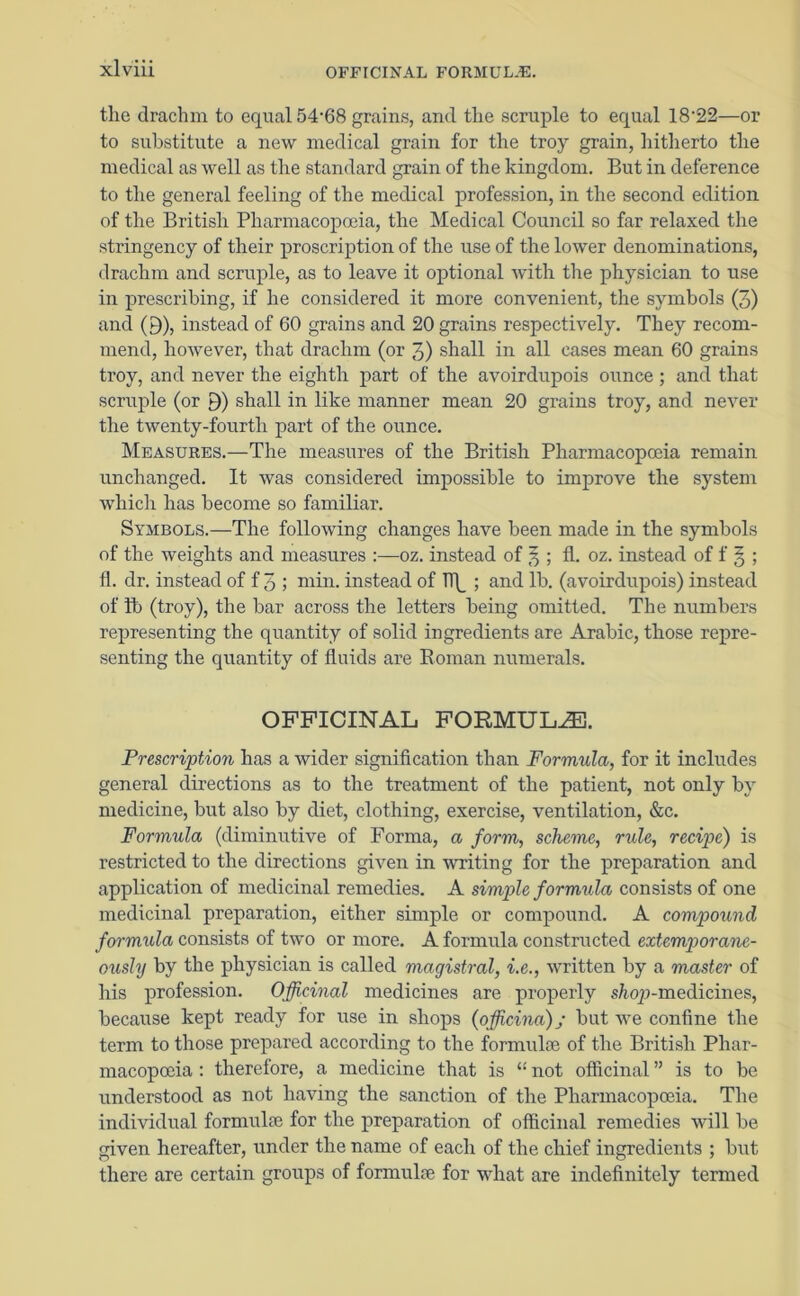 the drachm to equal 54'68 grains, and the scruple to equal 18-22—or to substitute a new medical grain for the troy grain, hitherto the medical as well as the standard grain of the kingdom. But in deference to the general feeling of the medical profession, in the second edition of the British Pharmacopoeia, the Medical Council so far relaxed the stringency of their proscription of the use of the lower denominations, drachm and scruple, as to leave it optional with the physician to use in prescribing, if he considered it more convenient, the symbols (3) and O), instead of 60 grains and 20 grains respectively. They recom- mend, however, that drachm (or 3) shall in all cases mean 60 grains ti'oy, and never the eighth part of the avoirdupois ounce ; and that scruple (or 9) shall in like manner mean 20 grains troy, and never the twenty-fourth part of the ounce. Measures.—The measures of the British Pharmacopoeia remain unchanged. It was considered impossible to improve the system which has become so familiar. Symbols.—The following changes have been made in the symbols of the weights and measures :—oz. instead of 3 ; fl. oz. instead of f 5 ; fl. dr. instead of f 3 ; min. instead of Tl\_ ; and lb. (avoirdupois) instead of lb (troy), the bar across the letters being omitted. The numbers representing the quantity of solid ingredients are Arabic, those repre- senting the quantity of fluids are Roman numerals. OFFICINAL FORMULA. Prescription has a wider signification than Formula, for it includes general directions as to the treatment of the patient, not only by medicine, but also by diet, clothing, exercise, ventilation, &c. Formula (diminutive of Forma, a form, scheme, rule, recipe) is restricted to the directions given in writing for the preparation and application of medicinal remedies. A simple formula consists of one medicinal preparation, either simple or compound. A compound formula consists of two or more. A formula constructed extemporane- ously by the physician is called magistral, i.e., written by a master of his profession. Officinal medicines are properly s/top-medicines, because kept ready for use in shops (offcina); but we confine the term to those prepared according to the formulae of the British Phar- macopoeia : therefore, a medicine that is “ not officinal ” is to be understood as not having the sanction of the Pharmacopoeia. The individual formulae for the preparation of officinal remedies will be given hereafter, under the name of each of the chief ingredients ; but there are certain groups of formulae for what are indefinitely termed