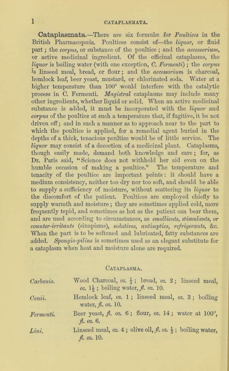 1 CATAPLASM ATA. Cataplasmata.—There are six formulae for Poultices in the British Pharmacopoeia. Poultices consist of—the liquor, or fluid part; the corpus, or substance of the poultice ; and the accessorium, or active medicinal ingredient. Of the officinal cataplasms, the liquor is boiling water (with one exception, C. Fermenti) ; the corpus Js linseed meal, bread, or flour; and the accessorium is charcoal, hemlock leaf, beer yeast, mustard, or chlorinated soda. Water at a higher temperature than 100° would interfere with the catalytic process in C. Fermenti. Magistral cataplasms may include many other ingredients, whether liquid or solid. When an active medicinal substance is added, it must be incorporated with the liquor and corpus of the poultice at such a temperature that, if fugitive, it be not driven off; and in such a manner as to approach near to the part to which the poultice is applied, for a remedial agent buried in the depths of a thick, tenacious poultice would be of little service. The liquor may consist of a decoction of a medicinal plant. Cataplasms, though easily made, demand both knowledge and care; for, as Dr. Paris said, “ Science does not withhold her aid even on the humble occasion of making a poultice.” The temperature and tenacity of the poultice are important points : it should have a medium consistency, neither too dry nor too soft, and should be able to supply a sufficiency of moisture, without scattering its liquor to the discomfort of the patient. Poultices are employed chiefly to supply warmth and moisture ; they are sometimes applied cold, more frequently tepid, and sometimes as hot as the patient can bear them, and are used according to circumstances, as emollients, stimulants, or counter-irritants (sinapisms), sedatives, antiseptics, refrigerants, &c. When the part is to be softened and lubricated, fatty substances are added. Syongio-piline is sometimes used as an elegant substitute for a cataplasm when heat and moisture alone are required. Carbonis. Conii. Fermenti. Lini. Cataplasma. Wood Charcoal, oz. b ; bread, oz. 2; linseed meal, oz. 1|; boiling water, jl. oz. 10. Hemlock leaf, oz. 1 ; linseed meal, oz. 3 ; boiling water, fl. oz. 10. Beer yeast, fl. oz. 6 ; flour, oz. 14 ; water at 100°, fl,. oz. 6. Linseed meal, oz. 4 ; olive oil, fl. oz. ^; boiling water,