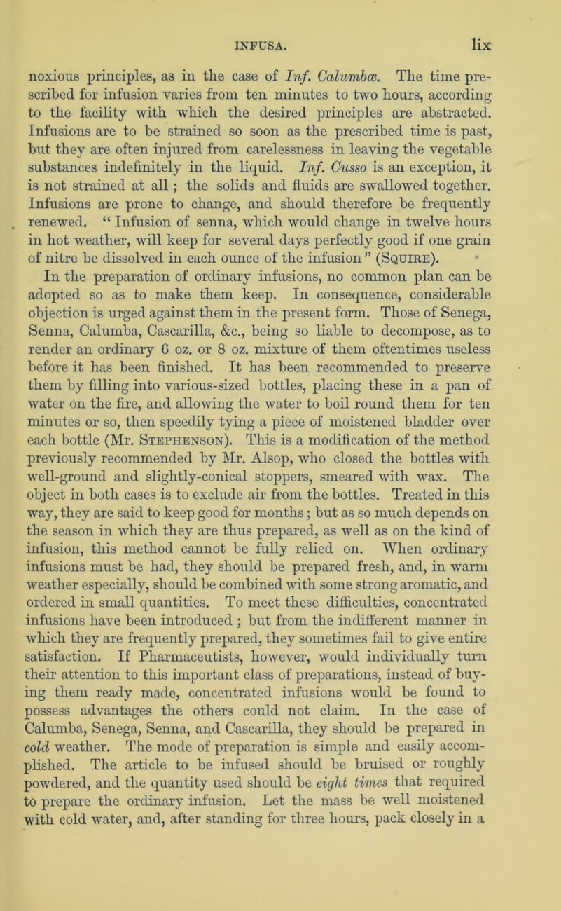noxious principles, as in the case of Inf. Calumbce. The time pre- scribed for infusion varies from ten minutes to two hours, according to the facility with which the desired principles are abstracted. Infusions are to be strained so soon as the prescribed time is past, but they are often injured from carelessness in leaving the vegetable substances indefinitely in the liquid. Inf. Cusso is an exception, it is not strained at all; the solids and fluids are swallowed together. Infusions are prone to change, and should therefore be frequently renewed. “ Infusion of senna, which would change in twelve hours in hot weather, will keep for several days perfectly good if one grain of nitre be dissolved in each ounce of the infusion ” (Squire). In the preparation of ordinary infusions, no common plan can be adopted so as to make them keep. In consequence, considerable objection is urged against them in the present form. Those of Senega, Senna, Calumba, Cascarilla, &c., being so liable to decompose, as to render an ordinary 6 oz. or 8 oz. mixture of them oftentimes useless before it has been finished. It has been recommended to preserve them by filling into various-sized bottles, placing these in a pan of water on the fire, and allowing the water to boil round them for ten minutes or so, then speedily tying a piece of moistened bladder over each bottle (Mr. Stephenson). This is a modification of the method previously recommended by Mr. Alsop, who closed the bottles with well-ground and slightly-conical stoppers, smeared with wax. The object in both cases is to exclude air from the bottles. Treated in this way, they are said to keep good for months; but as so much depends on the season in which they are thus prepared, as well as on the kind of infusion, this method cannot be fully relied on. When ordinary infusions must be had, they should be prepared fresh, and, in warm weather especially, should be combined with some strong aromatic, and ordered in small quantities. To meet these difficulties, concentrated infusions have been introduced ; but from the indifferent manner in which they are frequently prepared, they sometimes fail to give entire satisfaction. If Pharmaceutists, however, would individually turn their attention to this important class of preparations, instead of buy- ing them ready made, concentrated infusions would be found to possess advantages the others could not claim. In the case of Calumba, Senega, Senna, and Cascarilla, they should be prepared in cold weather. The mode of preparation is simple and easily accom- plished. The article to be infused should be bruised or roughly powdered, and the quantity used should be eight times that required to prepare the ordinary infusion. Let the mass be well moistened with cold water, and, after standing for three hours, pack closely in a