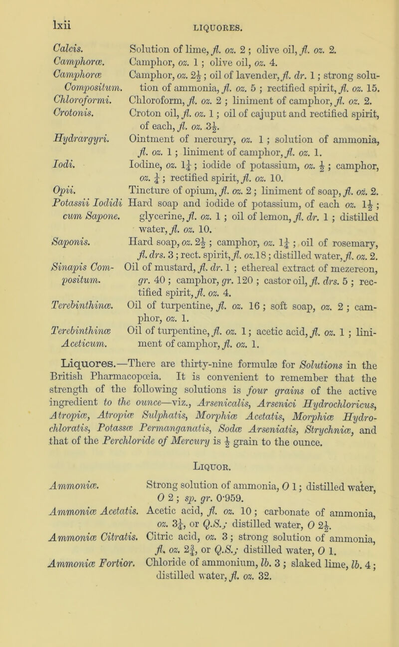 LIQUORES. Calcis. Camphora. Camphora Compositum. Chloroformi. Crotonis. Hydrargyri. Iodi. Opii. Potassii Ioduli cum Sapone. Saponis. Sinapis Com- positum. Terebinthina. Terebinthince Aceticum. Solution of lime, jl. oz. 2 ; olive oil, fl. oz. 2. Camphor, oz. 1 ; olive oil, oz. 4. Camphor, oz. 2\; oil of lavender,/. dr. 1; strong solu- tion of ammonia,,/?, oz. 5 ; rectified spirit,/, oz. 15. Chloroform, Jl. oz. 2 ; liniment of camphor, /. oz. 2. Croton oil, fl. oz. 1; oil of cajuput and rectified spirit, of each, fl. oz. 3^. Ointment of mercury, oz. 1 ; solution of ammonia, fl. oz. 1; liniment of camphor,/, oz. 1. Iodine, oz. 1 j; iodide of potassium, oz. \ ; camphor, oz. j ; rectified spirit,/, oz. 10. Tincture of opium, fl. oz. 2 ; liniment of soap, fl. oz. 2. Hard soap and iodide of potassium, of each oz. l£ ; glycerine,/, oz. 1 ; oil of lemon,/, dr. 1 ; distilled water,/, oz. 10. Hard soap, oz. 2\ ; camphor, oz. 1|-; oil of rosemary, fl. drs. 3 ; rect. spirit,/. 02.18; distilled water,/, oz. 2. Oil of mustard, fl. dr. 1 ; ethereal extract of mezereon, gr. 40 ; camphor, gr. 120 ; castor oil,/, drs. 5 ; rec- tified spirit,/, oz. 4. Oil of turpentine, fl. oz. 16 ; soft soap, oz. 2 ; cam- phor, oz. 1. Oil of turpentine, fl. oz. 1; acetic acid, fl. oz. 1 ; lini- ment of camphor,/, oz. 1. Liquores.—There are thirty-nine formulae for Solutions in the British Pharmacopoeia. It is convenient to remember that the strength of the following solutions is four grains of the active ingredient to the ounce—\iz., Arsenicalis, Arsenici Hydrochloricus, Atropice, Atropia Sidphatis, Morphia Acetatis, Morphia Hydro- chloratis, Potassce Permanganates, Soda Arseniatis, Strychnia, and that of the Perchloride of Mercury is grain to the ounce. Liquor. Ammonia. Ammonia Acetatis. Ammonia Citratis. Ammonia Fortior. Strong solution of ammonia, 0 1; distilled water, 0 2; sp. gr. 0-959. Acetic acid, fl. oz. 10; carbonate of ammonia, oz. 3j, or Q.S.; distilled water, 0 2£. Citric acid, oz. 3; strong solution of ammonia, fl. oz. 2f, or Q.S.; distilled water, 0 1. Chloride of ammonium, lb. 3 ; slaked lime, lb. 4; distilled water, fl. oz. 32.