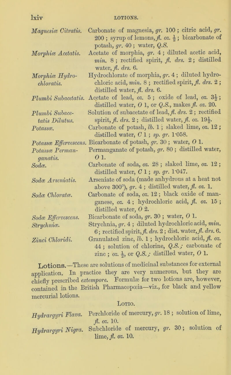Magnesice Citratis. Morphia Acetatis. Morphia Hydro- chloratis. Plumbi Subacetatis. Plumbi Subace- tatis Dilutus. Potassa. Potassa Effervescens. Potassa Perman- ganatis. Soda. Soda Arserdatis. Soda Chlorata. Soda Effervescens. Strychnia. Zinci Chloridi. Carbonate of magnesia, gr. 100 ; citric acid, gr. 200 ; syrup of lemons,/, os. g ; bicarbonate of potasli, gr. 40 ; water, Q.S. Acetate of morphia, gr. 4 ; diluted acetic acid, min. 8 ; rectified spirit, /. drs. 2; distilled water,/, drs. 6. Hydrochlorate of morphia, gr. 4 ; diluted hydro- chloric acid, min. 8 ; rectified spirit, /. drs. 2 ; distilled water, /. drs. 6. Acetate of lead, os. 5 ; oxide of lead, os. 3g; distilled water, O 1, or Q.S., makes/, os. 20. Solution of subacetate of lead,/, drs. 2 ; rectified spirit,/, drs. 2 ; distilled water,/, os. 19£. Carbonate of potash, lb. 1 ; slaked lime, os. 12 ; distilled water, C 1 ; sp. gr. 1*058. Bicarbonate of potash, gr. 30; water, O 1. Permanganate of potash, gr. 80 ; distilled water, O 1. Carbonate of soda, os. 28 ; slaked lime, os. 12 ; distilled water, Cl; sp. gr. 1'047. Arseniate of soda (made anhydrous at a heat not above 300°), gr. 4 ; distilled water, /. os. 1. Carbonate of soda, os. 12 ; black oxide of man- ganese, os. 4 ; hydrochloric acid, /. os. 15 ; distilled water, O 2. Bicarbonate of soda, gr. 30 ; water, O 1. Strychnia, gr. 4 ; diluted hydrochloric acid, min. 6; rectified spirit,/, drs. 2 ; dist. water,/, drs. 6. Granulated zinc, lb. 1 ; hydrochloric acid,/, os. 44 ; solution of chlorine, Q.S./ carbonate of zinc ; os. g, or Q.S./ distilled water, O 1. Lotions.—These are solutions of medicinal substances for external application. In practice they axe very numerous, but they are chiefly prescribed extempore. Formulae for two lotions are, however, contained in the British Pharmacopoeia—viz., for black and yellow mercurial lotions. Lotio. Hydrargyri Flava. Perch) oride of mercury, gr. 18 ; solution of lime, /. os. 10. Hydrargyri Nigra. Subchloride of mercury, gr. 30; solution of lime,/, os. 10.