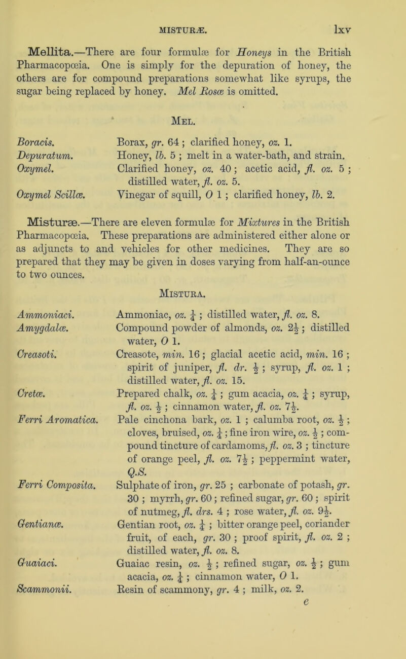 Mellita.—There are four formulas for Honeys in the British Pharmacopoeia. One is simply for the depuration of honey, the others are for compound preparations somewhat like syrups, the sugar being replaced by honey. Mel Eosce is omitted. Boracis. Depuratum. Oxymel. Oxymel Scillce. Mel. Borax, gr. 64 ; clarified honey, oz. 1. Honey, lb. 5 ; melt in a water-bath, and strain. Clarified honey, oz. 40 ; acetic acid, /. oz. 5 ; distilled wrater, fl. oz. 5. Vinegar of squill, 0 1 ; clarified honey, lb. 2. Misturse.—There are eleven formulae for Mixtures in the British Pharmacopoeia. These preparations are administered either alone or as adjuncts to and vehicles for other medicines. They are so prepared that they may he given in doses varying from half-an-ounce to two ounces. Mistura. Ammoniaci. Amygdalce. Creasoti. Cretce. Ferri Aromatica. Ferri Composita. Gentiance. Guaiaci. Scammonii. Ammoniac, oz. \ ; distilled water, fl. oz. 8. Compound powder of almonds, oz. 2£ ; distilled water, 0 1. Creasote, min. 16; glacial acetic acid, min. 16 ; spirit of juniper, fl. dr. \ ; syrup, fl. oz. 1 ; distilled water, jl. oz. 15. Prepared chalk, oz. ; gum acacia, oz. j ; syrup, fl. oz. % ; cinnamon water, fl. oz. 74. Pale cinchona hark, oz. 1 ; calumba root, oz. 4 ; cloves, bruised, oz. j; fine iron wire, oz. \ ; com- pound tincture of cardamoms,/, oz. 3 ; tincture of orange peel, fl. oz. 7^; peppermint water, Q.S. Sulphate of iron, gr. 25 ; carbonate of potash, gr. 30 ; myrrh, gr. 60; refined sugar, gr. 60 ; spirit of nutmeg, fl. drs. 4 ; rose water, fl. oz. 94. Gentian root, oz. £ ; bitter orange peel, coriander fruit, of each, gr. 30 ; proof spirit, fl. oz. 2 ; distilled water,/, oz. 8. Guaiac resin, oz. \ ; refined sugar, oz. \ ; gum acacia, oz. j ; cinnamon water, 0 1. Resin of scammony, gr. 4 ; milk, oz. 2. e
