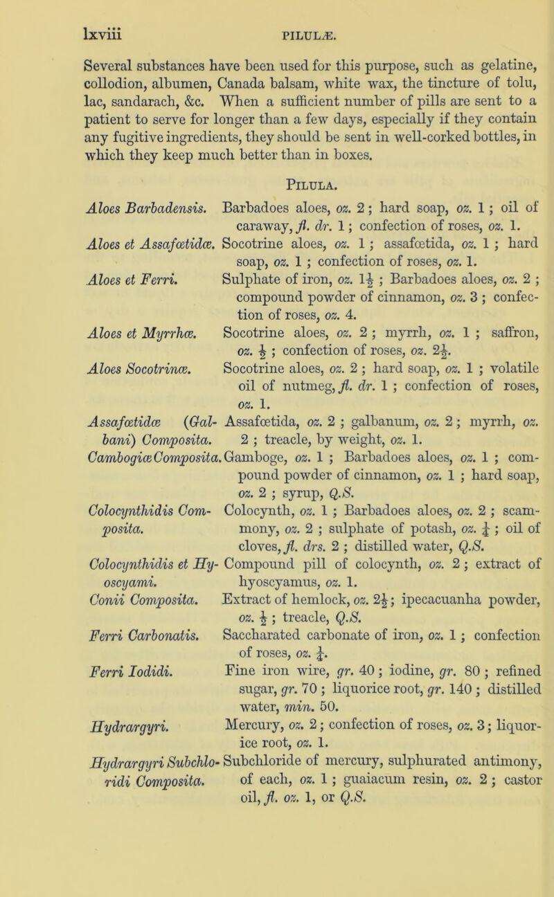 Several substances have been used for this purpose, such as gelatine, collodion, albumen, Canada balsam, white wax, the tincture of tolu, lac, sandarach, &c. When a sufficient number of pills are sent to a patient to serve for longer than a few days, especially if they contain any fugitive ingredients, they should be sent in well-corked bottles, in which they keep much better than in boxes. Pilula. Aloes Barbadensis. Barbadoes aloes, oz. 2; hard soap, oz. 1; oil of caraway, fl. dr. 1; confection of roses, oz. 1. Aloes et Assafcetidce. Socotrine aloes, oz. 1; assafoetida, oz. 1 ; hard soap, oz. 1 ; confection of roses, oz. 1. Aloes et Ferri. Sulphate of iron, oz. 1-| ; Barbadoes aloes, oz. 2 ; compound powder of cinnamon, oz. 3 ; confec- tion of roses, oz. 4. Aloes et Myrrhce. Socotrine aloes, oz. 2 ; myrrh, oz. 1 ; saffron, oz. % ; confection of roses, oz. 2^. Aloes Socotrince. Socotrine aloes, oz. 2 ; hard soap, oz. 1 ; volatile oil of nutmeg,./?, dr. 1 ; confection of roses, oz. 1. Assafcetidce (Gal- bani) Composita. Gambogice Composita, Colocijntliidis Com- posita. Colocynthidis et Ily- oscyami. Conii Composita. Ferri Carbonatis. Ferri Iodidi. Hydrargyri. Hydrargyri Subchlo• ridi Composita. Assafoetida, oz. 2 ; galbanum, oz. 2; myrrh, oz. 2 ; treacle, by weight, oz. 1. .Gamboge, oz. 1 ; Barbadoes aloes, oz. 1 ; com- pound powder of cinnamon, oz. 1 ; hard soap, oz. 2 ; syrup, Q.S. Colocynth, oz. 1 ; Barbadoes aloes, oz. 2 ; scam- mony, oz. 2 ; sulphate of potash, oz. % ; oil of cloves, fl. drs. 2 ; distilled water, Q.S. Compound pill of colocynth, oz. 2; extract of hyoscyamus, oz. 1. Extract of hemlock, oz. 2\ • ipecacuanha powder, oz. % ; treacle, Q.S. Saccharated carbonate of iron, oz. 1 ; confection of roses, oz. Fine iron wire, gr. 40; iodine, gr. 80 ; refined sugar, gr. 70 ; liquorice root, gr. 140 ; distilled water, min. 50. Mercury, oz. 2; confection of roses, oz. 3; liquor- ice root, oz. 1. Subchloride of mercury, sulphurated antimony, of each, oz. 1; guaiacum resin, oz. 2; castor oil, fl. oz. 1, or Q.S.