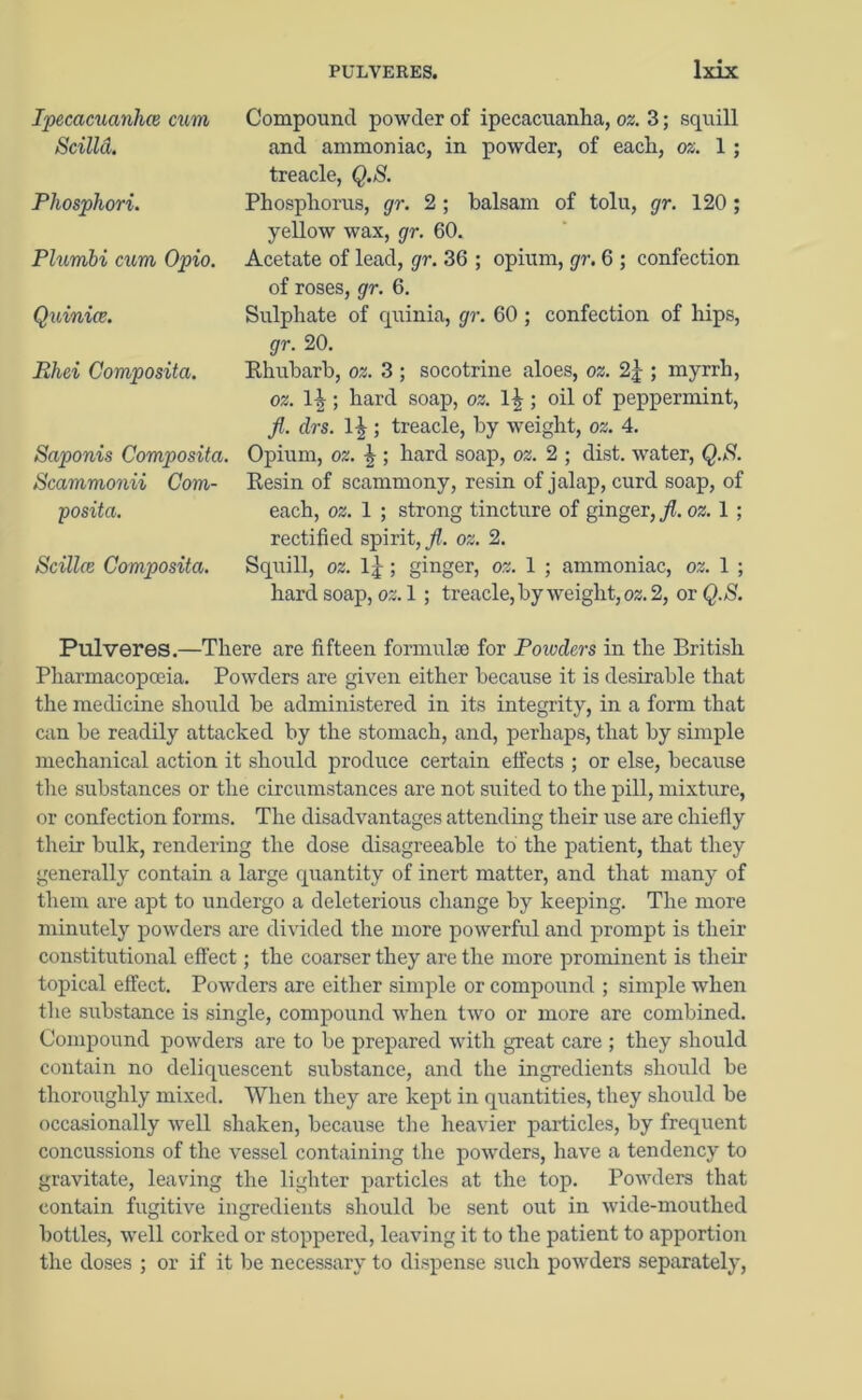 Ipecacuanha} cum Scilld. Phosphori. PliLmbi cum Opio. Quinice. Rhei Composita. Saponis Composita. Scammonii Com- posita. Scillce Composita. Compound powder of ipecacuanha, oz. 3; squill and ammoniac, in powder, of each, oz. 1 ; treacle, Q.S. Phosphorus, gr. 2 ; balsam of tolu, gr. 120 ; yellow wax, gr. 60. Acetate of lead, gr. 36 ; opium, gr. 6 ; confection of roses, gr. 6. Sulphate of quinia, gr. 60 ; confection of hips, gr. 20. Rhubarb, oz. 3 ; socotrine aloes, oz. 2|; myrrh, oz. ; hard soap, oz. ; oil of peppermint, fl. drs. llr; treacle, by weight, oz. 4. Opium, oz. \ ; hard soap, oz. 2 ; dist. water, Q.S. Resin of scammony, resin of jalap, curd soap, of each, oz. 1 ; strong tincture of ginger, fl. oz. 1 ; rectified spirit, jl oz. 2. Squill, oz. ; ginger, oz. 1 ; ammoniac, oz. 1 ; hard soap, oz. 1; treacle, by weight, oz. 2, or Q.S. Pulveres.—There are fifteen formulae for Powders in the British Pharmacopoeia. Powders are given either because it is desirable that the medicine should he administered in its integrity, in a form that can be readily attacked by the stomach, and, perhaps, that by simple mechanical action it should produce certain effects ; or else, because the substances or the circumstances are not suited to the pill, mixture, or confection forms. The disadvantages attending their use are chiefly their bulk, rendering the dose disagreeable to the patient, that they generally contain a large quantity of inert matter, and that many of them are apt to undergo a deleterious change by keeping. The more minutely powders are divided the more powerful and prompt is their constitutional effect; the coarser they are the more prominent is their topical effect. Powders are either simple or compound ; simple when the substance is single, compound when two or more are combined. Compound powders are to be prepared with great care ; they should contain no deliquescent substance, and the ingredients should be thoroughly mixed. When they are kept in quantities, they should be occasionally well shaken, because the heavier particles, by frequent concussions of the vessel containing the powders, have a tendency to gravitate, leaving the lighter particles at the top. Powders that contain fugitive ingredients should be sent out in wide-mouthed bottles, well corked or stoppered, leaving it to the patient to apportion the doses ; or if it be necessary to dispense such powders separately,