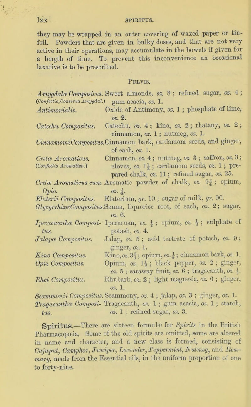 they may be wrapped in an outer covering of waxed paper or tin- foil. Powders that are given in bulky doses, and that are not very active in their operations, may accumulate in the bowels if given for a length of time. To prevent this inconvenience an occasional laxative is to be prescribed. Pulvis. Amygdalce Compositus. Sweet almonds, oz. 8 ; refined sugar, oz. 4 ; (Confectio, Conserva Amygdal.) gum acacia, OZ. 1. Antimonialis. Oxide of Antimony, oz. 1 ; phosphate of lime, oz. 2. Catechu Compositus. Catechu, oz. 4; kino, oz. 2 ; rliatanv, oz. 2 ; cinnamon, oz. 1 ; nutmeg, oz. 1. CinnamomiCompositus.Cinnamon bark, cardamom seeds, and ginger, of each, oz. 1. Cretce Aromaticus. Cinnamon, oz. 4 ; nutmeg, oz. 3 ; saffron, oz. 3 ; (iConfectio Aromatiea.) cloves, oz. l.\ ; cardamom seeds, oz. 1 ; pre- pared chalk, oz. 11 ; refined sugar, oz. 25. Cretce Aromaticus cum Aromatic powder of chalk, oz. 9f ; opium, Opio. oz. jk Elaterii Compositus. Elaterium, gr. 10 ; sugar of milk, gr. 90. GlycyrrhizceComg)ositus.SemvA, liquorice root, of each, oz. 2; sugar, oz. 6. Ipecacuanhas Composi- tus. Jalapce Compositus. Kino Compositus. Opii Compositus. Bhei Compositus. Ipecacuan, oz. ; opium, oz. i ; sulphate of potash, oz. 4. Jalap, oz. 5 ; acid tartrate of potash, oz. 9 ; ginger, oz. 1. Kino, oz. 3f; opium, oz.}; cinnamon bark, oz. 1. Opium, oz. U ; black pepper, oz. 2 ; ginger, oz. 5 ; caraway fruit, oz. 6 ; tragacantli, oz. h Rhubarb, oz. 2 ; light magnesia, oz. 6 ; ginger, oz. 1. Scammonii Compositus. Scammony, oz. 4 ; jalap, oz. 3 ; ginger, oz. 1. Tragacantlice Composi- Tragacantli, oz. 1 ; gum acacia, oz. 1 ; starch, tus. oz. 1 ; refined sugar, oz. 3. Spiritus.—There are sixteen formulae for Spirits in the British Pharmacopoeia. Some of the old spirits are omitted, some are altered in name and character, and a new class is formed, consisting of Cajuput, Camphor, Juniper, Lavender, Peppermint, Nutmeg, and Rose- mary, made from the Essential oils, in the uniform proportion of one to forty-nine.