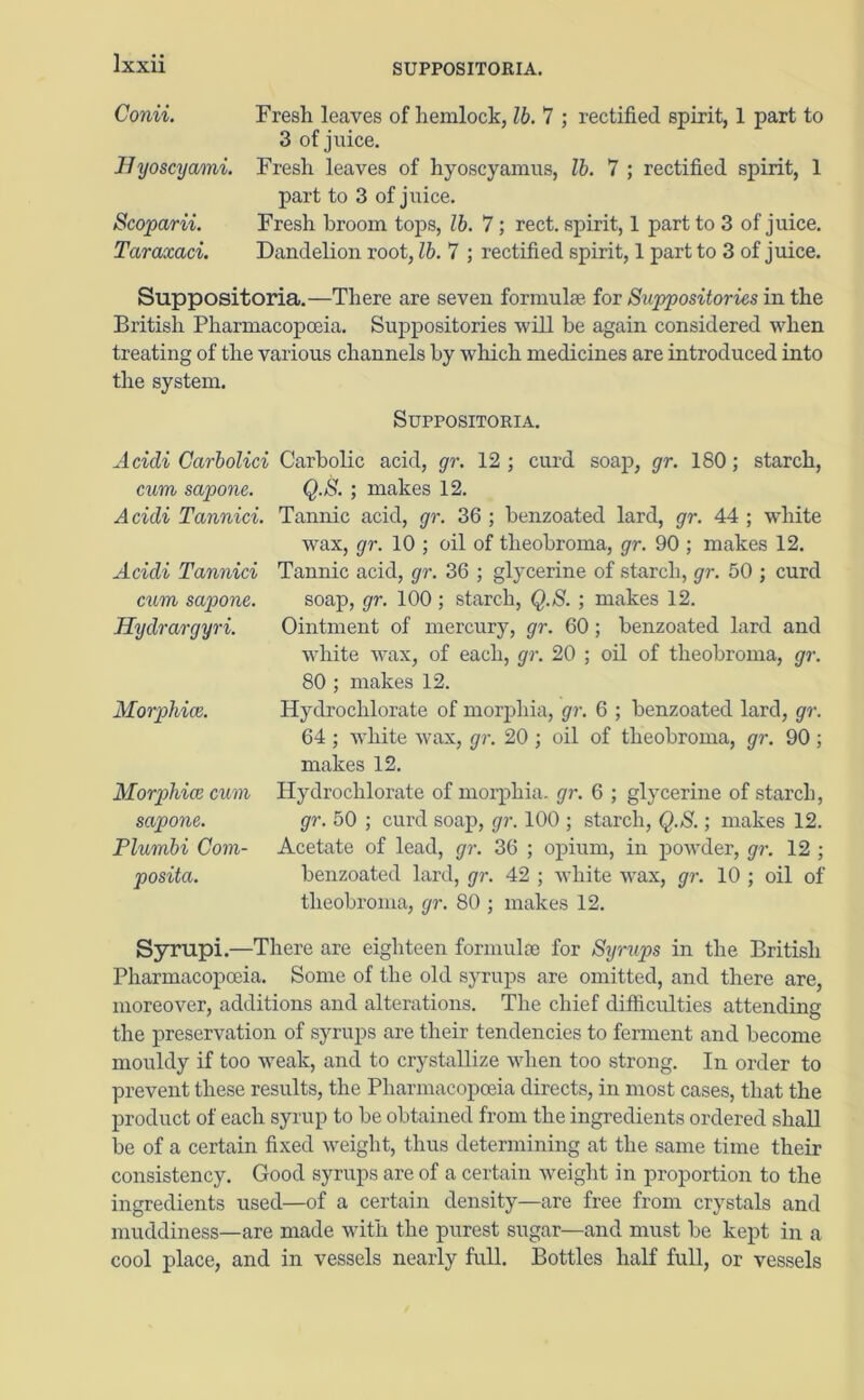 SUPPOSITORIA. Gonii. Byoscyami. Scoparii. Taraxaci. Fresh leaves of hemlock, lb. 7 ; rectified spirit, 1 part to 3 of juice. Fresh leaves of hyoscyamus, lb. 7 ; rectified spirit, 1 part to 3 of juice. Fresh broom tops, lb. 7 ; rect. spirit, 1 part to 3 of juice. Dandelion root, lb. 7 ; rectified spirit, 1 part to 3 of juice. Suppositoria.—There are seven formulae, for Suppositories in the British Pharmacopoeia. Suppositories will be again considered when treating of the various channels by which medicines are introduced into the system. Suppositoria. Acidi Carbolici cum sapone. Acidi Tannici. Acidi Tannici cum sapone. Hydrargyri. Morphias. Morphias cum sapone. Plumbi Com- posita. Carbolic acid, gr. 12 ; curd soap, gr. 180; starch, Q.S. ; makes 12. Tannic acid, gr. 36 ; benzoated lard, gr. 44 ; white wax, gr. 10 ; oil of theobroma, gr. 90 ; makes 12. Tannic acid, gr. 36 ; glycerine of starch, gr. 50 ; curd soap, gr. 100; starch, Q.S. ; makes 12. Ointment of mercury, gr. 60; benzoated lard and white wax, of each, gr. 20 ; oil of theobroma, gr. 80 ; makes 12. Hydrochlorate of morphia, gr. 6 ; benzoated lard, gr. 64 ; white wax, gr. 20 ; oil of theobroma, gr. 90 ; makes 12. Hydrochlorate of morphia, gr. 6 ; glycerine of starch, gr. 50 ; curd soap, gr. 100 ; starch, Q.S.; makes 12. Acetate of lead, gr. 36 ; opium, in powder, gr. 12 ; benzoated lard, gr. 42 ; white wax, gr. 10 ; oil of theobroma, gr. 80 ; makes 12. Syrupi.—There are eighteen formulae for Syrups in the British Pharmacopoeia. Some of the old syrups are omitted, and there are, moreover, additions and alterations. The chief difficulties attending the preservation of syrups are their tendencies to ferment and become mouldy if too weak, and to crystallize when too strong. In order to prevent these results, the Pharmacopoeia directs, in most cases, that the product of each syrup to be obtained from the ingredients ordered shall be of a certain fixed weight, thus determining at the same time their consistency. Good syrups are of a certain weight in proportion to the ingredients used—of a certain density—are free from crystals and muddiness—are made with the purest sugar—and must be kept in a cool place, and in vessels nearly full. Bottles half full, or vessels