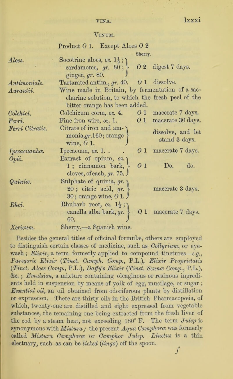 VINA. VlNUM. Aloes. Antimoniale. Aurantii. Golchici. Ferri. Ferri Citratis. Ipecacuanha. Opii. Quinice. Rhei. Xericum. Besides the general titles of officinal formulae, others are employed to distinguish certain classes of medicine, such as Collyrium, or eye- wash ; Elixir, a term formerly applied to compound tinctures—e.g., Paregoric Elixir (Tinct. Campli. Comp., P.L.), Elixir Proprietatis (Tind. Aloes Comp., P.L.), Daffy’s Elixir (Tinct. Senna Comp., P.L.), &c. ; Emulsion, a mixture containing oleaginous or resinous ingredi- ents held in suspension by means of yolk of egg, mucilage, or sugar ; Essential oil, an oil obtained from odoriferous plants by distillation or expression. There are thirty oils in the British Pharmacopoeia, of which, twenty-one are distilled and eight expressed from vegetable substances, the remaining one being extracted from the fresh liver of the cod by a steam heat, not exceeding 180° F. The term Julep is synonymous with Mistura; the present Aqua Camphora was formerly called Mistura Camphora or Camphor Julep. Lindus is a thin electuary, such as can be licked (lingo) off the spoon. Product 0 1. Except Aloes 0 2 Sherry. Socotrine aloes, oz. 1^> ; 5 cardamoms, gr. 80 ; j- 0 2 digest 7 days, ginger, gr. 80. J Tartaratecl antim., gr. 40. 0 1 dissolve. Wine made in Britain, by fermentation of a sac- charine solution, to which the fresh peel of the bitter orange has been added. Colchicum corm, oz. 4. Fine iron wire, oz. 1. Citrate of iron and am- monia, gr. 160; orange wine, 0 1. Ipecacuan, oz. 1. . Extract of opium, oz. 1 ; cinnamon bark, j- cloves, of each, gr. 75. J Sulphate of quinia, gr. ^ 20 ; citric acid, gr. >- 30; orange wine, 0 1. J Bhubarb root, oz. canella alba bark, gr. > 60. J Sherry,—a Spanish wine. 0 1 0 1 0 1 0 1 macerate 7 days, macerate 30 days. dissolve, and let stand 3 days. macerate 7 days. Do. do. macerate 3 days. 0 1 macerate 7 days.