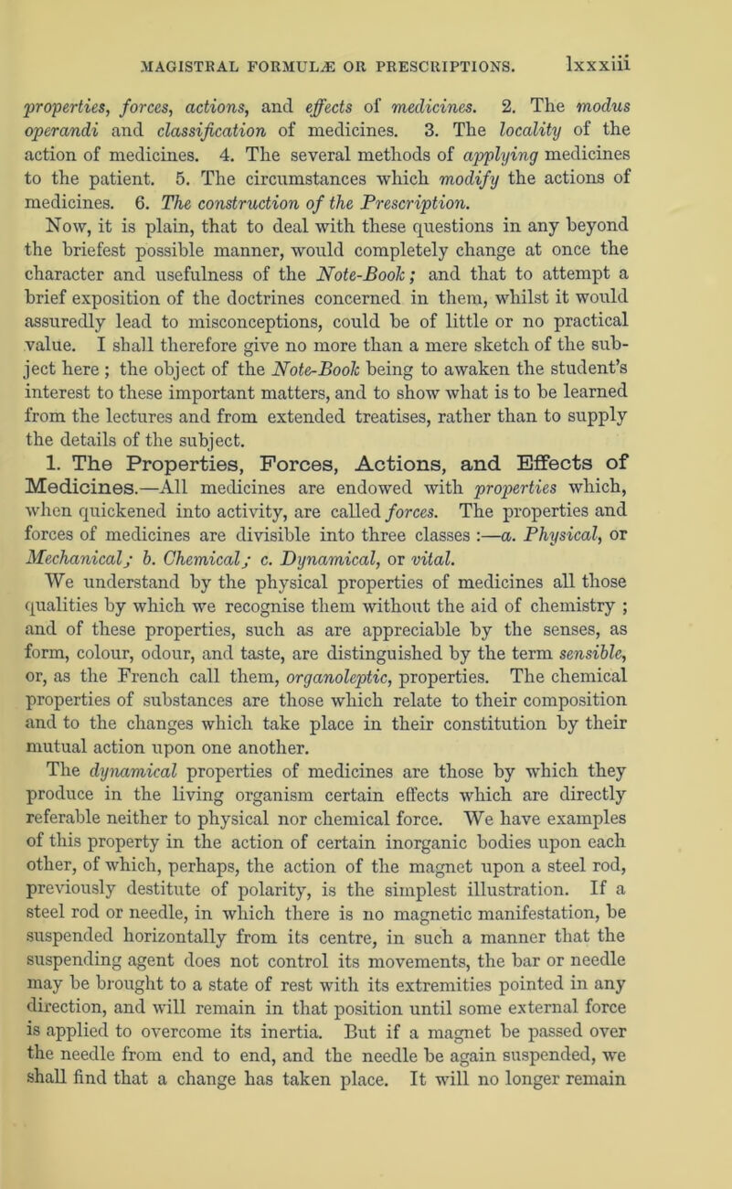 properties, forces, actions, ancl effects of medicines. 2. The modus operandi and classification of medicines. 3. The locality of the action of medicines. 4. The several methods of applying medicines to the patient. 5. The circumstances which modify the actions of medicines. 6. The construction of the Prescription. Now, it is plain, that to deal with these questions in any beyond the briefest possible manner, would completely change at once the character and usefulness of the Note-Boolc; and that to attempt a brief exposition of the doctrines concerned in them, whilst it would assuredly lead to misconceptions, could be of little or no practical value. I shall therefore give no more than a mere sketch of the sub- ject here ; the object of the Note-Book being to awaken the student’s interest to these important matters, and to show what is to be learned from the lectures and from extended treatises, rather than to supply the details of the subject. 1. The Properties, Forces, Actions, and Effects of Medicines.—All medicines are endowed with properties which, when quickened into activity, are called forces. The properties and forces of medicines are divisible into three classes :—a. Physical, or Mechanicalj b. Chemicalj c. Dynamical, or vital. We understand by the physical properties of medicines all those qualities by which we recognise them without the aid of chemistry ; and of these properties, such as are appreciable by the senses, as form, colour, odour, and taste, are distinguished by the term sensible, or, as the French call them, organoleptic, properties. The chemical properties of substances are those which relate to their composition and to the changes which take place in their constitution by their mutual action upon one another. The dynamical properties of medicines are those by which they produce in the living organism certain effects which are directly referable neither to physical nor chemical force. We have examples of this property in the action of certain inorganic bodies upon each other, of which, perhaps, the action of the magnet upon a steel rod, previously destitute of polarity, is the simplest illustration. If a steel rod or needle, in which there is no magnetic manifestation, be suspended horizontally from its centre, in such a manner that the suspending agent does not control its movements, the bar or needle may be brought to a state of rest with its extremities pointed in any direction, and will remain in that position until some external force is applied to overcome its inertia. But if a magnet be passed over the needle from end to end, and the needle be again suspended, we shall find that a change has taken place. It will no longer remain