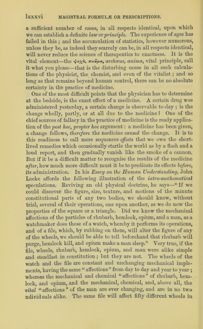 a sufficient number of cases, in all respects identical, upon which we can establish a definite law ovprinciple. The experience of ages has failed in this ; and the accumulation of statistics, however numerous, unless they be, as indeed they scarcely can be, in all respects identical, will never reduce the science of therapeutics to exactness. It is the vital element—the -xviifia, arclmus, anima, vital principle, call it what you please—that is the disturbing cause in all such calcula- tions of the physicist, the chemist, and even of the vitalist; and so long as that remains beyond human control, there can be no absolute certainty in the practice of medicine. One of the most difficult points that the physician has to determine at the bedside, is the exact effect of a medicine. A certain drug was administered yesterday, a certain change is observable to-day ; is the change wholly, partly, or at all due to the medicine l One of the chief sources of fallacy in the practice of medicine is the ready applica- tion of the post hoc, propter hoc argument: a medicine has been given, a change follows, therefore the medicine caused the change. It is to this readiness to call mere sequences effects that we owe the short- lived remedies which occasionally startle the world as by a flash and a loud report, and then gradually vanish like the smoke of a cannon. But if it be a difficult matter to recognise the results of the medicine after, how much more difficult must it be to predicate its effects before, its administration. In his Essay on the Human Understanding, John Locke affords the following illustration of the iatro-mathematical speculations. Reviving an old physical doctrine, he says—“ If we could discover the figure, size, texture, and motions of the minute constitutional parts of any two bodies, we should know, without trial, several of their operations, one upon another, as we do now the properties of the square or a triangle. Did we know the mechanical affections of the particles of rhubarb, hemlock, opium, and a man, as a watchmaker does those of a watch, whereby it performs its operations, and of a file, which, by rubbing on them, will alter the figure of any of the wheels, we should be able to tell beforehand that rhubarb will purge, hemlock kill, and opium make a man sleep.” Very true, if the file, wheels, rhubarb, hemlock, opium, and man were alike simple and steadfast in constitution ; but they are not. The wheels of the watch and the file are constant and unchanging mechanical imple- ments, having the same “ affections ” from day to day and year to year ; whereas the mechanical and chemical “ affections ” of rhubarb, hem- lock, and opium, and the mechanical, chemical, and, above all, the vital “ affections ” of the man are ever changing, and are in no two ndividuals alike. The same file will affect fifty different wheels in