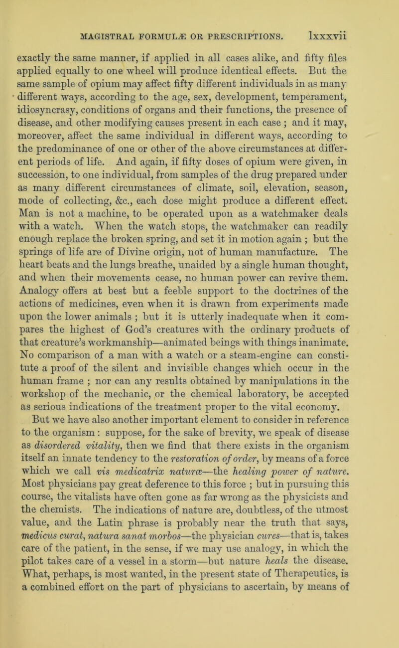 exactly the same manner, if applied in all cases alike, and fifty files applied equally to one wheel will produce identical effects. But the same sample of opium may affect fifty different individuals in as many different ways, according to the age, sex, development, temperament, idiosyncrasy, conditions of organs and their functions, the presence of disease, and other modifying causes present in each case ; and it may, moreover, affect the same individual in different ways, according to the predominance of one or other of the above circumstances at differ- ent periods of life. And again, if fifty doses of opium were given, in succession, to one individual, from samples of the drug prepared under as many different circumstances of climate, soil, elevation, season, mode of collecting, &c., each dose might produce a different effect. Man is not a machine, to be operated upon as a watchmaker deals with a watch. When the watch stops, the watchmaker can readily enough replace the broken spring, and set it in motion again ; but the springs of life are of Divine origin, not of human manufacture. The heart beats and the lungs breathe, unaided by a single human thought, and when their movements cease, no human power can revive them. Analogy offers at best but a feeble support to the doctrines of the actions of medicines, even when it is drawn from experiments made upon the lower animals ; but it is utterly inadequate when it com- pares the highest of God’s creatures with the ordinary products of that creature’s workmanship—animated beings with things inanimate. No comparison of a man with a watch or a steam-engine can consti- tute a proof of the silent and invisible changes which occur in the human frame ; nor can any results obtained by manipulations in the workshop of the mechanic, or the chemical laboratory, be accepted as serious indications of the treatment proper to the vital economy. But we have also another important element to consider in reference to the organism : suppose, for the sake of brevity, we speak of disease as disordered vitality, then we find that there exists in the organism itself an innate tendency to the restoration of order, by means of a force which we call vis medicatrix natures—the healing 'power of nature. Most physicians pay great deference to this force ; but in pursuing this course, the vitalists have often gone as far wrong as the physicists and the chemists. The indications of nature are, doubtless, of the utmost value, and the Latin phrase is probably near the truth that says, medicus curat, natura sanat morhos—the physician cures—that is, takes care of the patient, in the sense, if we may use analogy, in which the pilot takes care of a vessel in a storm—but nature heals the disease. What, perhaps, is most wanted, in the present state of Therapeutics, is a combined effort on the part of physicians to ascertain, by means of